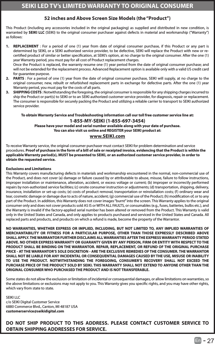       27En   -   52 inches and Above Screen Size Models (the &ldquo;Product&rdquo;) This Product (including any accessories included in the original packaging) as supplied and distributed in new condition, is warranted by SEIKI LLC (SEIKI) to the original consumer purchaser against defects in material and workmanship (&ldquo;Warranty&rdquo;) as follows:1.  REPLACEMENT  : For a period of one (1) year from date of original consumer purchase, if this Product or any part is determined by SEIKI, or a SEIKI authorized service provider, to be defective, SEIKI will replace the Product with new or re-certied product of similar or better specication, at SEIKI&rsquo;s option, at no charge to the original consumer. After the one (1) year Warranty period, you must pay for all cost of Product replacement charges. Once the Product is replaced, the warranty resume one (1) year period from the date of original consumer purchase; and will not be extended for the replacement process. Advanced Replacement option is available only with a valid US credit card for guarantee purpose.2.  PARTS : For a period of one (1) year from the date of original consumer purchase, SEIKI will supply, at no charge to the original consumer, new, rebuilt or refurbished replacement parts in exchange for defective parts. After the one (1) year Warranty period, you must pay for the costs of all parts. 3.  SHIPPING COSTS : Notwithstanding the foregoing, the original consumer is responsible for any shipping charges incurred to ship the Product or part(s) to SEIKI or to an SEIKI authorized customer service provider, for diagnosis, repair or replacement.  The consumer is responsible for securely packing the Product and utilizing a reliable carrier to transport to SEIKI authorized service provider.  To obtain Warranty Service and Troubleshooting information call our toll free customer service line at:1‐855‐MY‐SEIKI (1‐855‐697‐3454) Please have your model and serial number available along with your date of purchase.You can also visit us online and REGISTER your SEIKI product at: www.SEIKI.com To receive Warranty service, the original consumer purchaser must contact SEIKI for problem determination and service procedures. Proof of purchase in the form of a bill of sale or receipted invoice, evidencing that the Product is within the applicable Warranty period(s), MUST be presented to SEIKI, or an authorized customer service provider, in order to obtain the requested service. Exclusions and Limitations This Warranty covers manufacturing defects in materials and workmanship encountered in the normal, non‐commercial use of the Product, and does not cover (a) damage or failure caused by or attributable to abuse, misuse, failure to follow instructions, improper installation or maintenance, alteration, accident, or excess voltage or current; (b) improper or incorrectly performed repairs by non-authorized service facilities; (c) onsite consumer instruction or adjustments; (d) transportation, shipping, delivery, insurance, installation or set‐up costs; (e) costs of product removal, transportation or reinstallation costs; (f) ordinary wear and tear, cosmetic damage or damage due to acts of nature, accident; (g) commercial use of the Product; (h) modication of, or to any part of the Product. In addition, this Warranty does not cover images &ldquo;burnt&rdquo; into the screen. This Warranty applies to the original consumer only and does not cover products sold AS IS or WITH ALL FAULTS, or consumables (e.g., fuses, batteries, bulbs etc.), and the Warranty is invalid if the factory-applied serial number has been altered or removed from the Product. This Warranty is valid only in the United States and Canada, and only applies to products purchased and serviced in the United States and Canada. All replaced parts and products, and products on which a refund is made, become the property of the Warrantor.  NO WARRANTIES, WHETHER EXPRESS OR IMPLIED, INCLUDING, BUT NOT LIMITED TO, ANY IMPLIED WARRANTIES OF MERCHANTABILITY OR FITNESS FOR A PARTICULAR PURPOSE, OTHER THAN THOSE EXPRESSLY DESCRIBED ABOVE SHALL APPLY. THE WARRANTOR FURTHER DISCLAIMS ALL WARRANTIES AFTER THE EXPRESS WARRANTY PERIOD STATED ABOVE. NO OTHER EXPRESS WARRANTY OR GUARANTY GIVEN BY ANY PERSON, FIRM OR ENTITY WITH RESPECT TO THE PRODUCT SHALL BE BINDING ON THE WARRANTOR. REPAIR, REPLACEMENT, OR REFUND OF THE ORIGINAL PURCHASE PRICE ‐ AT THE WARRANTOR&rsquo;S SOLE DISCRETION ‐ ARE THE EXCLUSIVE REMEDIES OF THE CONSUMER. THE WARRANTOR SHALL NOT BE LIABLE FOR ANY INCIDENTAL OR CONSEQUENTIAL DAMAGES CAUSED BY THE USE, MISUSE OR INABILITY TO USE THE PRODUCT. NOTWITHSTANDING THE FOREGOING, CONSUMER&rsquo;S RECOVERY SHALL NOT EXCEED THE PURCHASE PRICE OF THE PRODUCT SOLD BY SEIKI. THIS WARRANTY SHALL NOT EXTEND TO ANYONE OTHER THAN THE ORIGINAL CONSUMER WHO PURCHASED THE PRODUCT AND IS NOT TRANSFERABLE.  Some states do not allow the exclusion or limitation of incidental or consequential damages, or allow limitations on warranties, so the above limitations or exclusions may not apply to you. This Warranty gives you specic rights, and you may have other rights, which vary from state to state. SEIKI LLCc/o SEIKI Digital Customer Service6880 Commerce Blvd., Canton, MI 48187 USAcustomerservice@seikidigital.comDO NOT SHIP PRODUCT TO THIS ADDRESS. PLEASE CONTACT CUSTOMER SERVICE TO OBTAIN SHIPPING ADDRESSES FOR SERVICE.SEIKI LED TV&rsquo;s LIMITED WARRANTY TO ORIGINAL CONSUMER