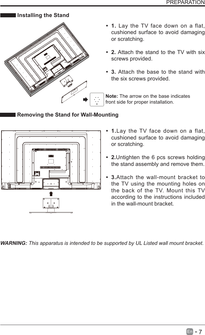       7En   -   PREPARATION Installing the Stand&bull; 1. Lay the TV face down on a flat, cushioned surface to avoid damaging or scratching.     &bull; 2.Attach the stand to the TV with six screws provided. &bull; 3.Attach the base to the stand with the six screws provided. WARNING: This apparatus is intended to be supported by UL Listed wall mount bracket.&bull; 1.Lay the TV face down on a flat, cushioned surface to avoid damaging or scratching.&bull; 2.Untighten the 6 pcs screws holding the stand assembly and remove them.    &bull; 3.Attach the wall-mount bracket to the TV using the mounting holes on the back of the TV. Mount this TV according to the instructions included in the wall-mount bracket.  Removing the Stand for Wall-MountingNote: The arrow on the base indicates front side for proper installation.  