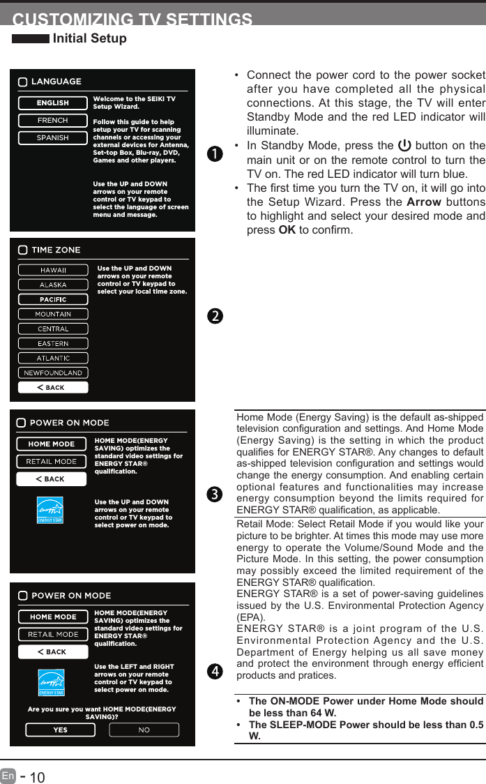       10En   -   &bull; Connect the power cord to the power socket after you have completed all the physical connections. At this stage, the TV will enter Standby Mode and the red LED indicator will illuminate. &bull; In Standby Mode, press the   button on the main unit or on the remote control to turn the TV on. The red LED indicator will turn blue.&bull; ThersttimeyouturntheTVon,itwillgointothe Setup Wizard. Press the Arrow buttons to highlight and select your desired mode and press OKtoconrm.CUSTOMIZING TV SETTINGS Initial SetupHome Mode (Energy Saving) is the default as-shipped televisioncongurationandsettings.AndHomeMode(Energy Saving) is the setting in which the product qualiesforENERGYSTAR&reg;.Anychangestodefaultas-shippedtelevisioncongurationandsettingswouldchange the energy consumption. And enabling certain optional features and functionalities may increase energy consumption beyond the limits required for ENERGYSTAR&reg;qualication,asapplicable.Retail Mode: Select Retail Mode if you would like your picture to be brighter. At times this mode may use more energy to operate the Volume/Sound Mode and the Picture Mode. In this setting, the power consumption may possibly exceed the limited requirement of the ENERGYSTAR&reg;qualication.ENERGY STAR&reg; is a set of power-saving guidelines issued by the U.S. Environmental Protection Agency (EPA).ENERGY STAR&reg; is a joint program of the U.S. Environmental Protection Agency and the U.S. Department of Energy helping us all save money andprotect theenvironmentthroughenergy efcientproducts and pratices. &bull; The ON-MODE Power under Home Mode should belessthan64W.&bull; The SLEEP-MODE Power should be less than 0.5 W.LANGUAGEENGLISHFRENCHSPANISHWelcome to the SEIKI TV Setup Wizard.Follow this guide to helpsetup your TV for scanningchannels or accessing yourexternal devices for Antenna,Set-top Box, Blu-ray, DVD,Games and other players. Use the UP and DOWN arrows on your remote control or TV keypad to select the language of screen  menu and message.Use the UP and DOWN arrows on your remote control or TV keypad to select your local time zone.HOME MODE(ENERGYSAVING) optimizes the standard video settings for ENERGY STAR&reg;qualification.Use the UP and DOWNarrows on your remote control or TV keypad to select power on mode.HOME MODE(ENERGYSAVING) optimizes the standard video settings for ENERGY STAR&reg;qualification.Use the LEFT and RIGHTarrows on your remote control or TV keypad to select power on mode.Are you sure you want HOME MODE(ENERGYSAVING)?
