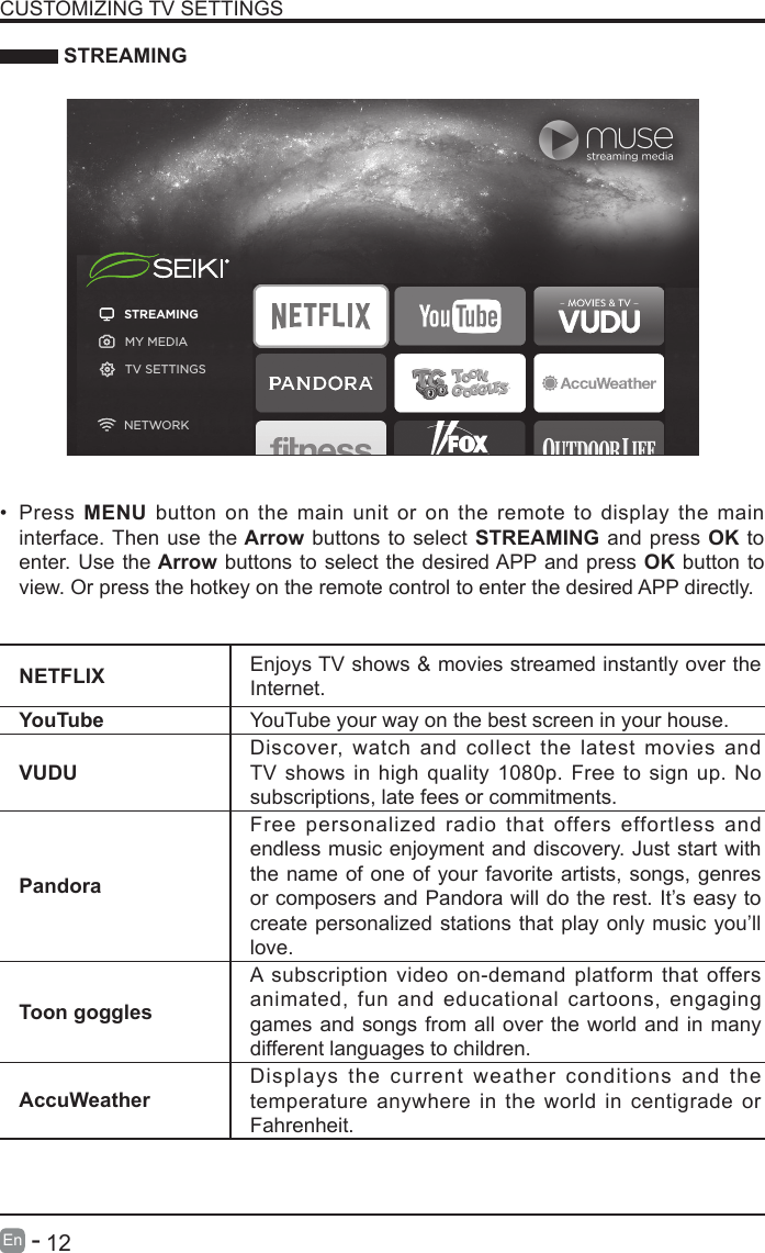       12En   -    STREAMINGNETFLIX Enjoys TV shows &amp; movies streamed instantly over the Internet.YouTube YouTube your way on the best screen in your house.VUDUDiscover, watch and collect the latest movies and TV shows in high quality 1080p. Free to sign up. No subscriptions, late fees or commitments. PandoraFree personalized radio that offers effortless and endless music enjoyment and discovery. Just start with the name of one of your favorite artists, songs, genres or composers and Pandora will do the rest. It’s easy to create personalized stations that play only music you’ll love.Toon gogglesA subscription video on-demand platform that offers animated, fun and educational cartoons, engaging games and songs from all over the world and in many different languages to children.AccuWeatherDisplays the current weather conditions and the temperature anywhere in the world in centigrade or Fahrenheit.CUSTOMIZING TV SETTINGS• Press  MENU button on the main unit or on the remote to display the main interface. Then use the Arrow buttons to select STREAMING and press OK to enter. Use the Arrow buttons to select the desired APP and press OK button to view. Or press the hotkey on the remote control to enter the desired APP directly.STREAMINGMY MEDIATV SETTINGSNETWORK