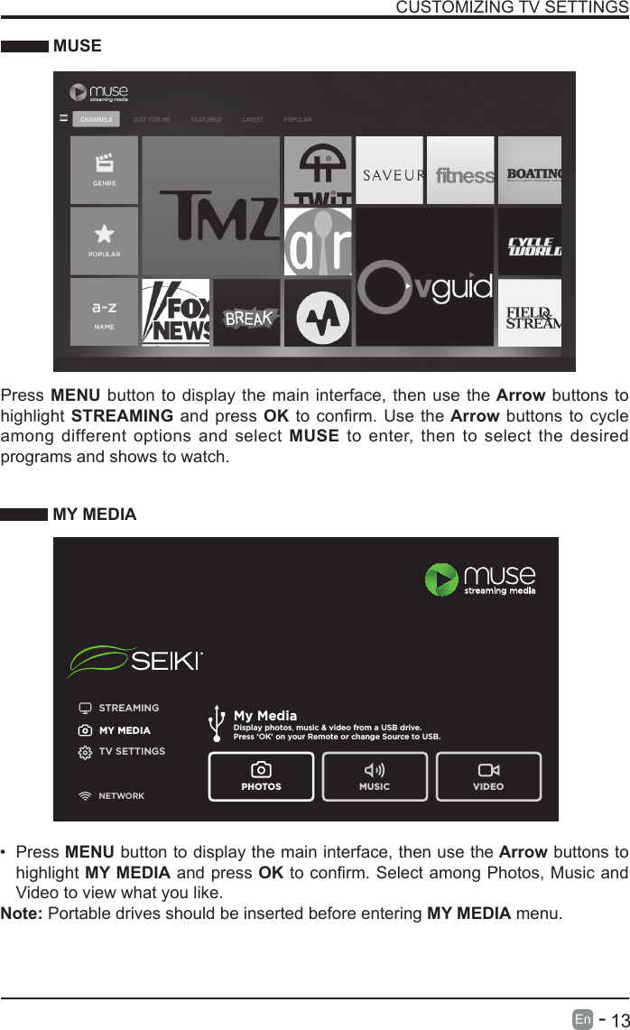      13En   -   CUSTOMIZING TV SETTINGS MUSEPress MENU button to display the main interface, then use the Arrow buttons to highlight STREAMING and press OKtoconrm.Usethe Arrow buttons to cycle among different options and select MUSE to enter, then to select the desired programs and shows to watch. MY MEDIA&bull; Press MENU button to display the main interface, then use the Arrow buttons to highlight MY MEDIA and press OKtoconrm.SelectamongPhotos,MusicandVideo to view what you like. Note: Portable drives should be inserted before entering MY MEDIA menu.STREAMINGMY MEDIATV SETTINGSNETWORKMy MediaDisplay photos, music &amp; video from a USB drive.Press &lsquo;OK&rsquo; on your Remote or change Source to USB. PHOTOS MUSIC VIDEO