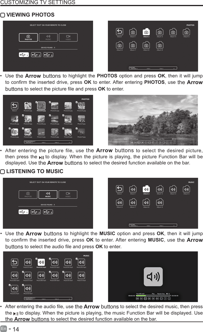       14En   -   CUSTOMIZING TV SETTINGS&bull; After entering the picture file, use the Arrow buttons to select the desired picture, then press the   to display. When the picture is playing, the picture Function Bar will be displayed. Use the Arrow buttons to select the desired function available on the bar. VIEWING PHOTOS&bull; Afterenteringtheaudiole,usethe Arrow buttons to select the desired music, then press the   to display. When the picture is playing, the music Function Bar will be displayed. Use the Arrow buttons to select the desired function available on the bar. LISTENING TO MUSIC&bull; Use the Arrow buttons to highlight the PHOTOS option and press OK, then it will jump toconrmtheinserteddrive,pressOK to enter. After entering PHOTOS, use the Arrow buttonstoselectthepictureleandpressOK to enter.&bull; Use the Arrow buttons to highlight the MUSIC option and press OK, then it will jump to confirm the inserted drive, press OK to enter. After entering MUSIC, use the Arrow buttonstoselecttheaudioleandpressOK to enter.