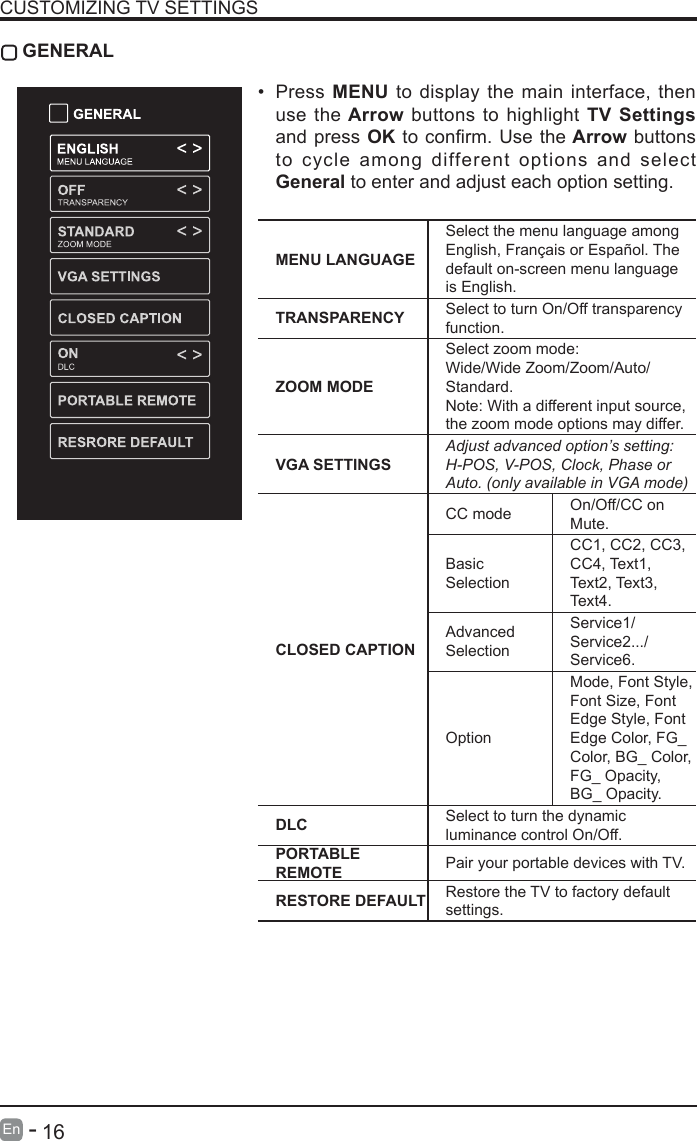       16En   -   CUSTOMIZING TV SETTINGS GENERAL&bull; Press MENU to display the main interface, then use the Arrow buttons to highlight TV Settings and press OKtoconrm.Usethe Arrow buttons to cycle among different options and select General to enter and adjust each option setting.  MENU LANGUAGESelect the menu language among English, Fran&ccedil;ais or Espa&ntilde;ol. The default on-screen menu language is English.TRANSPARENCY Select to turn On/Off transparency function.ZOOM MODESelect zoom mode: Wide/Wide Zoom/Zoom/Auto/Standard.Note: With a different input source, the zoom mode options may differ.VGA SETTINGSAdjust advanced option&rsquo;s setting: H-POS, V-POS, Clock, Phase or Auto. (only available in VGA mode)CLOSED CAPTIONCC mode On/Off/CC on Mute.Basic SelectionCC1, CC2, CC3, CC4, Text1, Text2, Text3, Text4.Advanced SelectionService1/Service2.../Service6.OptionMode, Font Style, Font Size, Font Edge Style, Font Edge Color, FG_ Color, BG_ Color, FG_ Opacity, BG_ Opacity.DLC Select to turn the dynamic luminance control On/Off.PORTABLE REMOTE Pair your portable devices with TV.RESTORE DEFAULT Restore the TV to factory default settings.