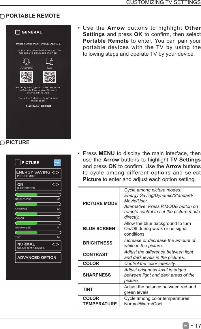       17En   -   CUSTOMIZING TV SETTINGS&bull; Use the Arrow buttons to highlight Other Settings and press OK to confirm, then select Portable Remote to enter. You can pair your portable devices with the TV by using the following steps and operate TV by your device. PORTABLE REMOTE PICTUREPICTURE MODECycle among picture modes:Energy Saving/Dynamic/Standard/Movie/User.Alternative: Press P.MODE button on remote control to set the picture mode directly.BLUE SCREENAllow the blue background to turn On/Off during weak or no signal conditions.BRIGHTNESS Increase or decrease the amount of white in the picture.CONTRAST Adjust the difference between light and dark levels in the pictures.COLOR Control the color intensity.SHARPNESSAdjust crispness level in edges between light and dark areas of the picture.TINT Adjust the balance between red and green levels.COLOR TEMPERATURECycle among color temperatures: Normal/Warm/Cool.&bull; Press MENU to display the main interface, then use the Arrow buttons to highlight TV Settings and press OKtoconrm.UsetheArrow buttons to cycle among different options and select Picture to enter and adjust each option setting.   ENERGY SAVINGENERGY SAVINGENERGY SAVINGN