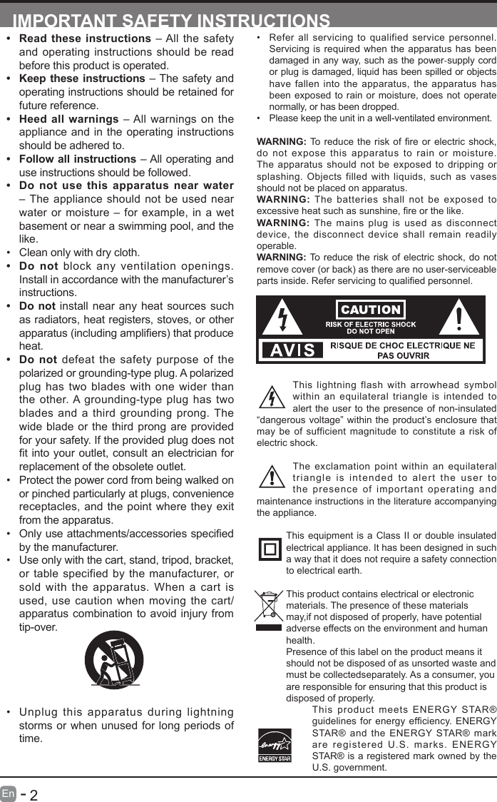       2En   -   IMPORTANT SAFETY INSTRUCTIONS&bull; Refer all servicing to qualified service personnel. Servicing is required when the apparatus has been damaged in any way, such as the power-supply cord or plug is damaged, liquid has been spilled or objects have fallen into the apparatus, the apparatus has been exposed to rain or moisture, does not operate normally, or has been dropped.&bull; Please keep the unit in a well-ventilated environment.WARNING:Toreducetheriskofreorelectricshock,do not expose this apparatus to rain or moisture. The apparatus should not be exposed to dripping or splashing. Objects filled with liquids, such as vases should not be placed on apparatus. WARNING: The batteries shall not be exposed to excessiveheatsuchassunshine,reorthelike.WARNING:  The mains plug is used as disconnect device, the disconnect device shall remain readily operable.WARNING: To reduce the risk of electric shock, do not remove cover (or back) as there are no user-serviceable partsinside.Referservicingtoqualiedpersonnel.This lightning flash with arrowhead symbol within an equilateral triangle is intended to alert the user to the presence of non-insulated &ldquo;dangerous voltage&rdquo; within the product&rsquo;s enclosure that may be of sufficient magnitude to constitute a risk of electric shock.The exclamation point within an equilateral triangle is intended to alert the user to the presence of important operating and maintenance instructions in the literature accompanying the appliance. This equipment is a Class II or double insulated electrical appliance. It has been designed in such a way that it does not require a safety connection to electrical earth.This product contains electrical or electronicmaterials. The presence of these materialsmay,if not disposed of properly, have potentialadverse effects on the environment and humanhealth.Presence of this label on the product means itshould not be disposed of as unsorted waste andmust be collectedseparately. As a consumer, youare responsible for ensuring that this product isdisposed of properly.This product meets ENERGY STAR&reg; guidelinesforenergyefciency.ENERGYSTAR&reg; and the ENERGY STAR&reg; mark are registered U.S. marks. ENERGY STAR&reg; is a registered mark owned by the U.S. government.&bull; Read these instructions &ndash; All the safety and operating instructions should be read before this product is operated. &bull; Keep these instructions &ndash; The safety and operating instructions should be retained for future reference. &bull; Heed all warnings &ndash; All warnings on the appliance and in the operating instructions should be adhered to. &bull; Follow all instructions &ndash; All operating and use instructions should be followed. &bull; Do not use this apparatus near water &ndash; The appliance should not be used near water or moisture &ndash; for example, in a wet basement or near a swimming pool, and the like.&bull; Clean only with dry cloth.&bull; Do not block any ventilation openings. Install in accordance with the manufacturer&rsquo;s instructions.&bull; Do not install near any heat sources such as radiators, heat registers, stoves, or other apparatus(includingampliers)thatproduceheat. &bull; Do not defeat the safety purpose of the polarized or grounding-type plug. A polarized plug has two blades with one wider than the other. A grounding-type plug has two blades and a third grounding prong. The wide blade or the third prong are provided for your safety. If the provided plug does not tintoyour outlet,consultanelectricianforreplacement of the obsolete outlet.&bull; Protect the power cord from being walked on or pinched particularly at plugs, convenience receptacles, and the point where they exit from the apparatus.&bull; Onlyuseattachments/accessoriesspeciedby the manufacturer.&bull; Use only with the cart, stand, tripod, bracket, or table specified by the manufacturer, or sold with the apparatus. When a cart is used, use caution when moving the cart/apparatus combination to avoid injury from tip-over. &bull; Unplug this apparatus during lightning storms or when unused for long periods of time.