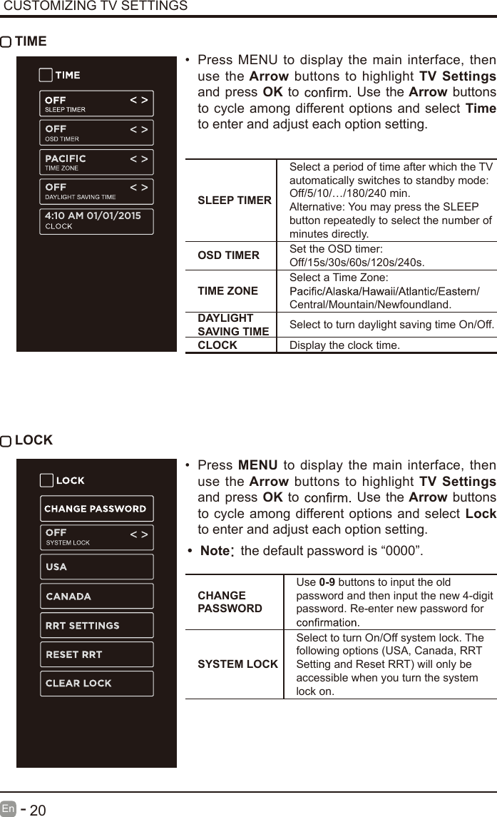       20En  -    LOCKCUSTOMIZING TV SETTINGS TIME&bull;  Press MENU to display the main interface, then use the Arrow buttons  to highlight TV  Settings and press OK to   Use  the Arrow buttons to cycle among different options and select Time to enter and adjust each option setting.SLEEP TIMERSelect a period of time after which the TV automatically switches to standby mode:Off/5/10/&hellip;/180/240 min. Alternative: You may press the SLEEP button repeatedly to select the number of minutes directly.OSD TIMER Set the OSD timer: Off/15s/30s/60s/120s/240s.TIME ZONESelect a Time Zone: Central/Mountain/Newfoundland.DAYLIGHT SAVING TIME Select to turn daylight saving time On/Off.CLOCK Display the clock time.&bull;  Press MENU  to  display the main interface, then use the Arrow buttons  to highlight TV  Settings and press OK to   Use  the Arrow buttons to cycle among different options and select Lock to enter and adjust each option setting.CHANGE PASSWORDUse 0-9 buttons to input the old password and then input the new 4-digit password. Re-enter new password for SYSTEM LOCKSelect to turn On/Off system lock. The following options (USA, Canada, RRT Setting and Reset RRT) will only be accessible when you turn the system lock on.4:10 AM 01/01/2015&bull;  Note: the default password is &ldquo;0000&rdquo;.