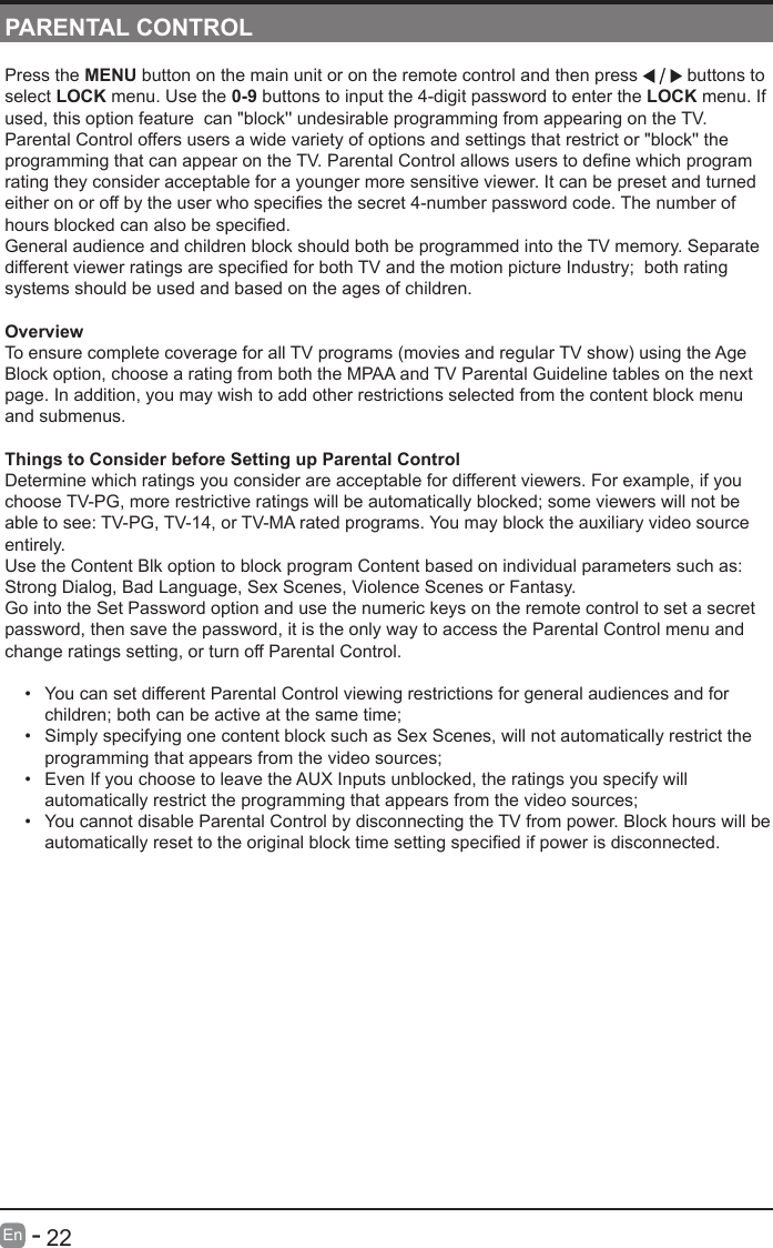       22En   -   PARENTAL CONTROLPress the MENU button on the main unit or on the remote control and then press   buttons to select LOCK menu. Use the 0-9 buttons to input the 4-digit password to enter the LOCK menu. If used, this option feature  can "block'' undesirable programming from appearing on the TV. Parental Control offers users a wide variety of options and settings that restrict or "block'' the programmingthatcanappearontheTV.ParentalControlallowsuserstodenewhichprogramrating they consider acceptable for a younger more sensitive viewer. It can be preset and turned eitheronoroffbytheuserwhospeciesthesecret4-numberpasswordcode.Thenumberofhoursblockedcanalsobespecied.General audience and children block should both be programmed into the TV memory. Separate differentviewerratingsarespeciedforbothTVandthemotionpictureIndustry;bothratingsystems should be used and based on the ages of children.OverviewTo ensure complete coverage for all TV programs (movies and regular TV show) using the Age Block option, choose a rating from both the MPAA and TV Parental Guideline tables on the next page. In addition, you may wish to add other restrictions selected from the content block menu and submenus. Things to Consider before Setting up Parental ControlDetermine which ratings you consider are acceptable for different viewers. For example, if you choose TV-PG, more restrictive ratings will be automatically blocked; some viewers will not be able to see: TV-PG, TV-14, or TV-MA rated programs. You may block the auxiliary video source entirely. Use the Content Blk option to block program Content based on individual parameters such as: Strong Dialog, Bad Language, Sex Scenes, Violence Scenes or Fantasy.Go into the Set Password option and use the numeric keys on the remote control to set a secret password, then save the password, it is the only way to access the Parental Control menu and change ratings setting, or turn off Parental Control.&bull; You can set different Parental Control viewing restrictions for general audiences and for children; both can be active at the same time;&bull; Simply specifying one content block such as Sex Scenes, will not automatically restrict the programming that appears from the video sources;&bull; Even If you choose to leave the AUX Inputs unblocked, the ratings you specify will automatically restrict the programming that appears from the video sources;&bull; You cannot disable Parental Control by disconnecting the TV from power. Block hours will be automaticallyresettotheoriginalblocktimesettingspeciedifpowerisdisconnected.