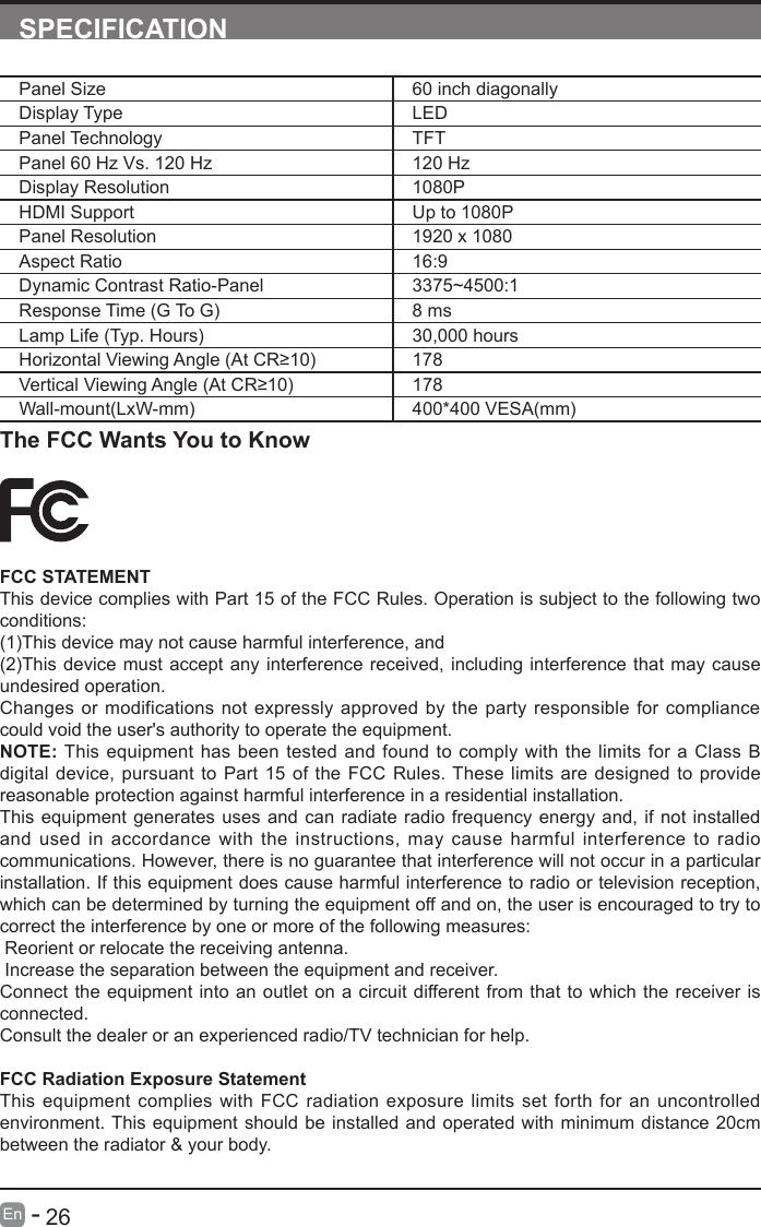       26En   -   SPECIFICATIONPanel Size 60 inch diagonally Display Type LEDPanel Technology  TFTPanel 60 Hz Vs. 120 Hz 120 HzDisplay Resolution  1080PHDMI Support Up to 1080PPanel Resolution  1920 x 1080Aspect Ratio 16:9Dynamic Contrast Ratio-Panel 3375~4500:1 Response Time (G To G) 8 msLamp Life (Typ. Hours) 30,000 hoursHorizontalViewingAngle(AtCR&ge;10) 178VerticalViewingAngle(AtCR&ge;10) 178Wall-mount(LxW-mm) 400*400 VESA(mm)The FCC Wants You to KnowFCC STATEMENTThis device complies with Part 15 of the FCC Rules. Operation is subject to the following two conditions:(1)This device may not cause harmful interference, and(2)This device must accept any interference received, including interference that may cause undesired operation. Changes or modifications not expressly approved by the party responsible for compliance could void the user's authority to operate the equipment.NOTE: This equipment has been tested and found to comply with the limits for a Class B digital device, pursuant to Part 15 of the FCC Rules. These limits are designed to provide reasonable protection against harmful interference in a residential installation.This equipment generates uses and can radiate radio frequency energy and, if not installed and used in accordance with the instructions, may cause harmful interference to radio communications. However, there is no guarantee that interference will not occur in a particular installation. If this equipment does cause harmful interference to radio or television reception, which can be determined by turning the equipment off and on, the user is encouraged to try to correct the interference by one or more of the following measures: Reorient or relocate the receiving antenna. Increase the separation between the equipment and receiver.Connect the equipment into an outlet on a circuit different from that to which the receiver is connected.Consult the dealer or an experienced radio/TV technician for help.FCC Radiation Exposure StatementThis equipment complies with FCC radiation exposure limits set forth for an uncontrolled environment. This equipment should be installed and operated with minimum distance 20cm between the radiator &amp; your body.