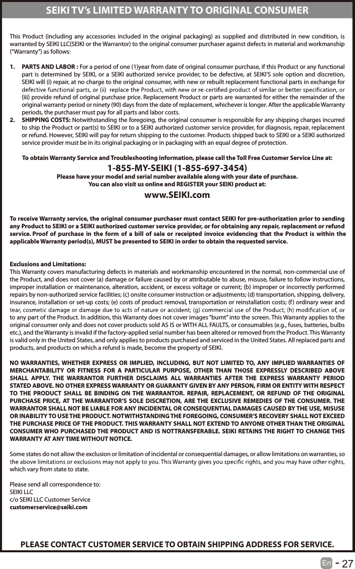       27En  -   This  Product (including  any  accessories  included  in  the  original  packaging) as  supplied  and  distributed in  new  condition,  is warranted by SEIKI LLC(SEIKI or the Warrantor) to the original consumer purchaser against defects in material and workmanship (&ldquo;Warranty&rdquo;) as follows:1.  PARTS AND LABOR : For a period of one (1)year from date of original consumer purchase, if this Product or any functional part  is  determined by  SEIKI,  or a  SEIKI  authorized  service  provider, to  be  defective, at  SEIKI&rsquo;S sole  option  and discretion, SEIKI will (i) repair, at no charge to the original consumer, with new or rebuilt replacement functional parts in exchange for (iii) provide refund of original purchase price. Replacement Product or parts are warranted for either the remainder of the original warranty period or ninety (90) days from the date of replacement, whichever is longer. After the applicable Warranty periods, the purchaser must pay for all parts and labor costs.2.  SHIPPING COSTS: Notwithstanding the foregoing, the original consumer is responsible for any shipping charges incurred to ship the Product or part(s) to SEIKI or to a SEIKI authorized customer service provider, for diagnosis, repair, replacement or refund. However, SEIKI will pay for return shipping to the customer. Products shipped back to SEIKI or a SEIKI authorized service provider must be in its original packaging or in packaging with an equal degree of protection. To obtain Warranty Service and Troubleshooting information, please call the Toll Free Customer Service Line at:1-855-MY-SEIKI (1-855-697-3454)Please have your model and serial number available along with your date of purchase.You can also visit us online and REGISTER your SEIKI product at:www.SEIKI.com To receive Warranty service, the original consumer purchaser must contact SEIKI for pre-authorization prior to sending any Product to SEIKI or a SEIKI authorized customer service provider, or for obtaining any repair, replacement or refund service. Proof  of  purchase  in  the form  of a  bill of  sale  or  receipted  invoice evidencing  that  the  Product  is within  the applicable Warranty period(s), MUST be presented to SEIKI in order to obtain the requested service. Exclusions and Limitations:This Warranty covers manufacturing defects in materials and workmanship encountered in the normal, non-commercial use of the Product, and does not cover (a) damage or failure caused by or attributable to abuse, misuse, failure to follow instructions, improper installation or maintenance, alteration, accident, or excess voltage or current; (b) improper or incorrectly performed repairs by non-authorized service facilities; (c) onsite consumer instruction or adjustments; (d) transportation, shipping, delivery, insurance, installation or set-up costs; (e) costs of product removal, transportation or reinstallation costs; (f) ordinary wear and to any part of the Product. In addition, this Warranty does not cover images &ldquo;burnt&rdquo; into the screen. This Warranty applies to the original consumer only and does not cover products sold AS IS or WITH ALL FAULTS, or consumables (e.g., fuses, batteries, bulbs etc.), and the Warranty is invalid if the factory-applied serial number has been altered or removed from the Product. This Warranty is valid only in the United States, and only applies to products purchased and serviced in the United States. All replaced parts and products, and products on which a refund is made, become the property of SEIKI. NO WARRANTIES, WHETHER  EXPRESS  OR  IMPLIED, INCLUDING,  BUT  NOT  LIMITED TO,  ANY  IMPLIED WARRANTIES  OF MERCHANTABILITY  OR  FITNESS  FOR  A  PARTICULAR  PURPOSE,  OTHER  THAN  THOSE  EXPRESSLY  DESCRIBED  ABOVE SHALL  APPLY.  THE  WARRANTOR  FURTHER  DISCLAIMS  ALL  WARRANTIES  AFTER  THE  EXPRESS  WARRANTY  PERIOD STATED ABOVE. NO OTHER EXPRESS WARRANTY OR GUARANTY GIVEN BY ANY PERSON, FIRM OR ENTITY WITH RESPECT TO THE  PRODUCT  SHALL  BE  BINDING  ON  THE  WARRANTOR.  REPAIR,  REPLACEMENT,  OR  REFUND  OF  THE  ORIGINAL PURCHASE  PRICE,  AT  THE WARRANTOR&rsquo;S  SOLE  DISCRETION,  ARE THE  EXCLUSIVE  REMEDIES  OF THE  CONSUMER. THE WARRANTOR SHALL NOT BE LIABLE FOR ANY INCIDENTAL OR CONSEQUENTIAL DAMAGES CAUSED BY THE USE, MISUSE OR INABILITY TO USE THE PRODUCT. NOTWITHSTANDING THE FOREGOING, CONSUMER&rsquo;S RECOVERY SHALL NOT EXCEED THE PURCHASE PRICE OF THE PRODUCT. THIS WARRANTY SHALL NOT EXTEND TO ANYONE OTHER THAN THE ORIGINAL CONSUMER WHO PURCHASED THE PRODUCT  AND IS NOTTRANSFERABLE. SEIKI RETAINS THE RIGHT TO CHANGE THIS WARRANTY AT ANY TIME WITHOUT NOTICE. Some states do not allow the exclusion or limitation of incidental or consequential damages, or allow limitations on warranties, so which vary from state to state. Please send all correspondence to:SEIKI LLCc/o SEIKI LLC Customer Servicecustomerservice@seiki.comPLEASE CONTACT CUSTOMER SERVICE TO OBTAIN SHIPPING ADDRESS FOR SERVICE.SEIKI TV&rsquo;s LIMITED WARRANTY TO ORIGINAL CONSUMER