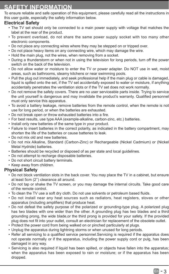       3En   -   SAFETY INFORMATIONTo ensure reliable and safe operation of this equipment, please carefully read all the instructions in this user guide, especially the safety information below.Electrical Safety &bull; The TV set should only be connected to a main power supply with voltage that matches the label at the rear of the product.&bull; To prevent overload, do not share the same power supply socket with too many other electronic components.&bull; Do not place any connecting wires where they may be stepped on or tripped over.&bull; Do not place heavy items on any connecting wire, which may damage the wire.&bull; Hold the main plug, not the wires, when removing from a socket.&bull; During a thunderstorm or when not in using the television for long periods, turn off the power switch on the back of the television.&bull; Do not allow water or moisture to enter the TV or power adapter. Do NOT use in wet, moist areas, such as bathrooms, steamy kitchens or near swimming pools.&bull; Pull the plug out immediately, and seek professional help if the main plug or cable is damaged, liquid is spilled onto the set, if the TV set accidentally exposed to water or moisture, if anything accidentally penetrates the ventilation slots or if the TV set does not work normally.&bull; Do not remove the safety covers. There are no user serviceable parts inside. Trying to service theunityourselfisdangerousandmayinvalidatetheproduct&rsquo;swarranty.Qualiedpersonnelmust only service this apparatus.&bull; To avoid a battery leakage, remove batteries from the remote control, when the remote is not use for long period, or when the batteries are exhausted.&bull; Donotbreakopenorthrowexhaustedbatteriesintoare.&bull; For best results, use type AAA (example-alkaline, carbon-zinc, etc.) batteries.&bull; Install only new batteries of the same type in your product.&bull; Failure to insert batteries in the correct polarity, as indicated in the battery compartment, may shorten the life of the batteries or cause batteries to leak.&bull; Do not mix old and new batteries.&bull; Do not mix Alkaline, Standard (Carbon-Zinc) or Rechargeable (Nickel Cadmium) or (Nickel Metal Hydride) batteries.&bull; Batteries should be recycled or disposed of as per state and local guidelines.&bull; Do not attempt to recharge disposable batteries.&bull; Do not short circuit battery terminals.&bull; Keep away from children.Physical Safety &bull; Do not block ventilation slots in the back cover. You may place the TV in a cabinet, but ensure at least 5cm (2&rsquo;&rsquo;) clearance all around.&bull; Do not tap or shake the TV screen, or you may damage the internal circuits. Take good care of the remote control.&bull; TocleantheTVuseasoftdrycloth.Donotusesolventsorpetroleumbaseduids.&bull; Do not install near any heat sources such as radiators, heat registers, stoves or other apparatus(includingampliers)thatproduceheat.&bull; Do not defeat the safety purpose of the polarized or grounding-type plug. A polarized plug has two blades with one wider than the other. A grounding plug has two blades and a third grounding prong, the wide blade,or the third prong is provided for your safety. If the provided plugdoesnottintoyouroutlet,consultanelectricianforreplacementoftheobsoleteoutlet.&bull; Protect the power cord from being walked on or pinched particularly at plugs. &bull; Unplug the apparatus during lightning storms or when unused for long periods.&bull; Referallservicingtoaqualiedservicepersonnel.Servicingisrequirediftheapparatusdoesnot operate normally or if the apparatus, including the power supply cord or pulg, has been damaged in any way.&bull; Servicing is also required if liquid has been spilled, or objects have fallen into the apparatus; when the apparatus has been exposed to rain or moisture; or if the apparatus has been dropped.