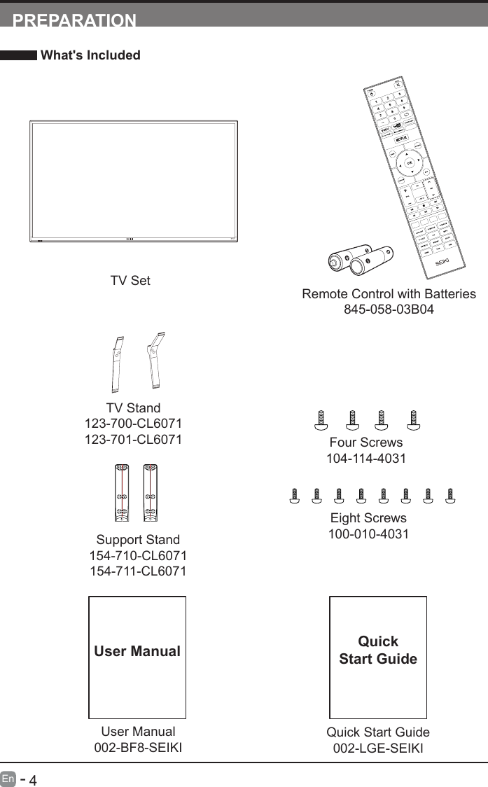       4En   -   User Manual002-BF8-SEIKIUser ManualPREPARATION What's IncludedRemote Control with Batteries845-058-03B04TV SetQuick Start Guide002-LGE-SEIKIQuickStart GuideTV Stand123-700-CL6071123-701-CL6071Support Stand154-710-CL6071154-711-CL6071Four Screws104-114-4031Eight Screws100-010-4031INFO