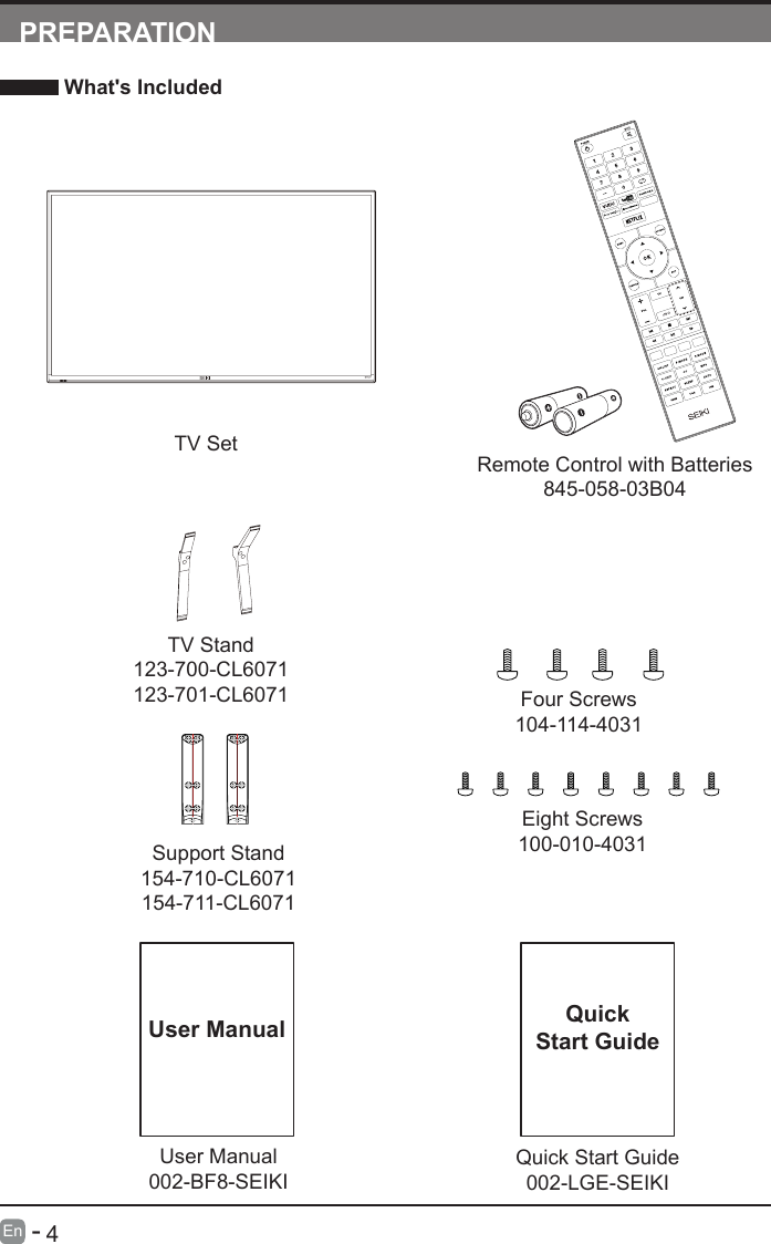       4En   -   User Manual002-BF8-SEIKIUser ManualPREPARATION What&apos;s IncludedRemote Control with Batteries845-058-03B04TV SetQuick Start Guide002-LGE-SEIKIQuickStart GuideTV Stand123-700-CL6071123-701-CL6071Support Stand154-710-CL6071154-711-CL6071Four Screws104-114-4031Eight Screws100-010-4031INFO