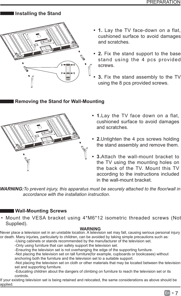       7En   -   PREPARATION Installing the Stand Removing the Stand for Wall-Mounting&bull; 1.Lay the TV face down on a flat, cushioned surface to avoid damages and scratches.&bull; 2.Untighten the 4 pcs screws holding the stand assembly and remove them.    &bull; 3.Attach the wall-mount bracket to the TV using the mounting holes on the back of the TV. Mount this TV according to the instructions included in the wall-mount bracket. &bull; 1. Lay the TV face-down on a flat, cushioned surface to avoid damages and scratches.&bull; 2. Fix the stand support to the base stand using the 4 pcs provided screws.&bull; 3. Fix the stand assembly to the TV using the 8 pcs provided screws.WARNING:To prevent injury, this apparatus must be securely attached to the oor/wall in accordance with the installation instruction.  Wall-Mounting Screws &bull; Mount the VESA bracket using 4*M6*12 isometric threaded screws (Not Supplied). WARNINGNever place a television set in an unstable location. A television set may fall, causing serious personal injury or death. Many injuries, particularly to children, can be avoided by taking simple precautions such as:-Using cabinets or stands recommended by the manufacturer of the television set.-Only using furniture that can safely support the television set.-Ensuring the television set is not overhanging the edge of the supporting furniture.-Not placing the television set on tall furniture(for example, cupboards or bookcases) without anchoring both the furniture and the television set to a suitable support.-Not placing the television set on cloth or other materials that may be located between the television set and supporting furniture.-Educating children about the dangers of climbing on furniture to reach the television set or its controls.If your existing television set is being retained and relocated, the same considerations as above should be applied.