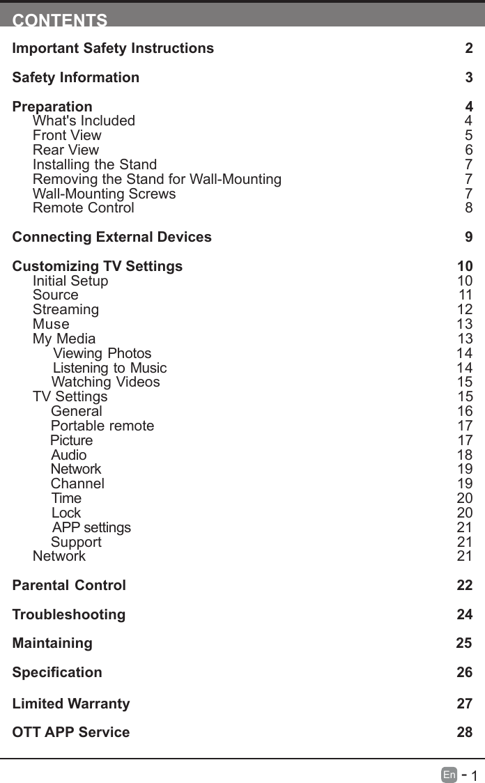       1En   -   CONTENTSImportant Safety Instructions                                                         2Safety Information                                                                            3Preparation                                                                                            4What's Included                                                                                 4Front View                                                            5Rear View                                                                                     6Installing the Stand                                                                  7Removing the Stand for Wall-Mounting                                            7Wall-Mounting Screws                                                                        7Remote Control                                                                              8Connecting External Devices                                                  9Customizing TV Settings                                                            10Initial Setup                                                                                      10Source                                                                                      11Streaming                                                                  12Muse                                                                  13My Media                                                                                13    Viewing Photos                                                           14    Listening to Music                                                         14    Watching Videos                                                                                  15    TV Settings                                                                                   15    General                                                                              16    Portable remote                                                                   17     Picture                                                                                17    Audio                                                                                18    Network                                                                                19    Channel                                                                               19    Time                                                                                20    Lock                                                                                20     APP settings                                                                                21    Support                                                                               21Network                                                                                   21 Parental Control                                                               22Troubleshooting                                                                   24Maintaining                                                                                          25Specication26Limited Warranty                                                                              27OTT APP Service                                                                              28