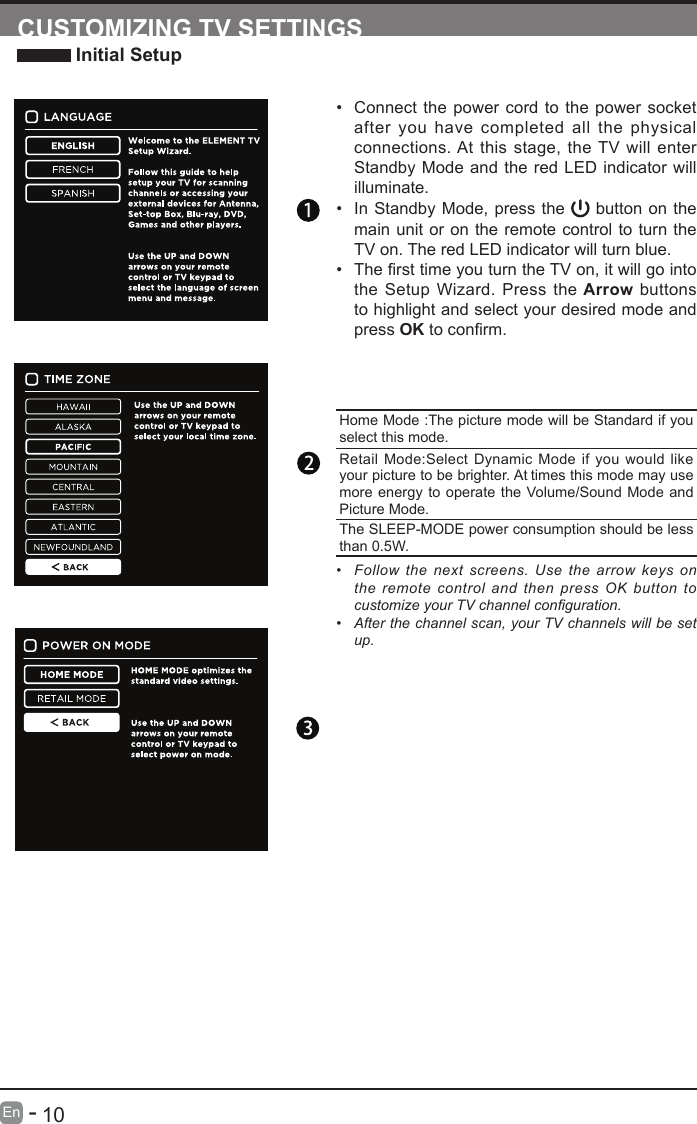       10En   -   &bull; Connect the power cord to the power socket after you have completed all the physical connections. At this stage, the TV will enter Standby Mode and the red LED indicator will illuminate. &bull; In Standby Mode, press the   button on the main unit or on the remote control to turn the TV on. The red LED indicator will turn blue.&bull; ThersttimeyouturntheTVon,itwillgointothe Setup Wizard. Press the Arrow buttons to highlight and select your desired mode and press OKtoconrm.CUSTOMIZING TV SETTINGS Initial SetupHome Mode :The picture mode will be Standard if you select this mode.Retail Mode:Select Dynamic Mode if you would like your picture to be brighter. At times this mode may use more energy to operate the Volume/Sound Mode and Picture Mode.The SLEEP-MODE power consumption should be less than 0.5W.&bull;  Follow  the  next screens.  Use  the  arrow  keys  on the remote control and then press OK button to customize your TV channel conguration.&bull;  After the channel scan, your TV channels will be set up.