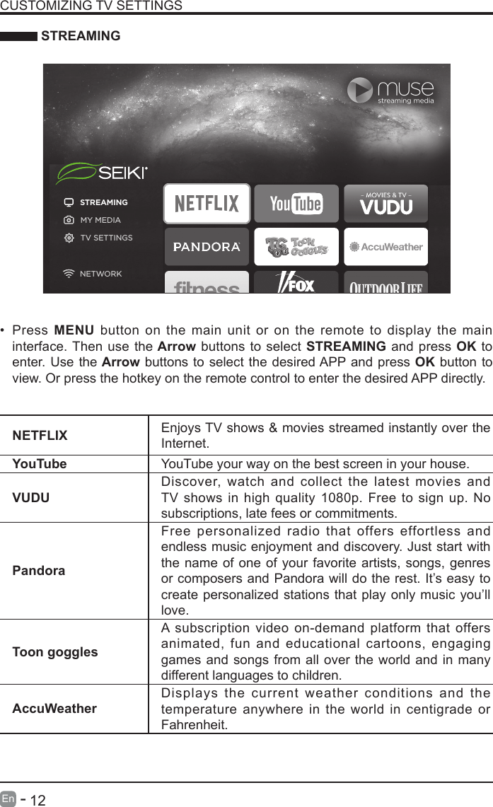       12En   -    STREAMINGNETFLIX Enjoys TV shows &amp; movies streamed instantly over the Internet.YouTube YouTube your way on the best screen in your house.VUDUDiscover, watch and collect the latest movies and TV shows in high quality 1080p. Free to sign up. No subscriptions, late fees or commitments. PandoraFree personalized radio that offers effortless and endless music enjoyment and discovery. Just start with the name of one of your favorite artists, songs, genres or composers and Pandora will do the rest. It&rsquo;s easy to create personalized stations that play only music you&rsquo;ll love.Toon gogglesA subscription video on-demand platform that offers animated, fun and educational cartoons, engaging games and songs from all over the world and in many different languages to children.AccuWeatherDisplays the current weather conditions and the temperature anywhere in the world in centigrade or Fahrenheit.CUSTOMIZING TV SETTINGS&bull; Press  MENU button on the main unit or on the remote to display the main interface. Then use the Arrow buttons to select STREAMING and press OK to enter. Use the Arrow buttons to select the desired APP and press OK button to view. Or press the hotkey on the remote control to enter the desired APP directly.STREAMINGMY MEDIATV SETTINGSNETWORK