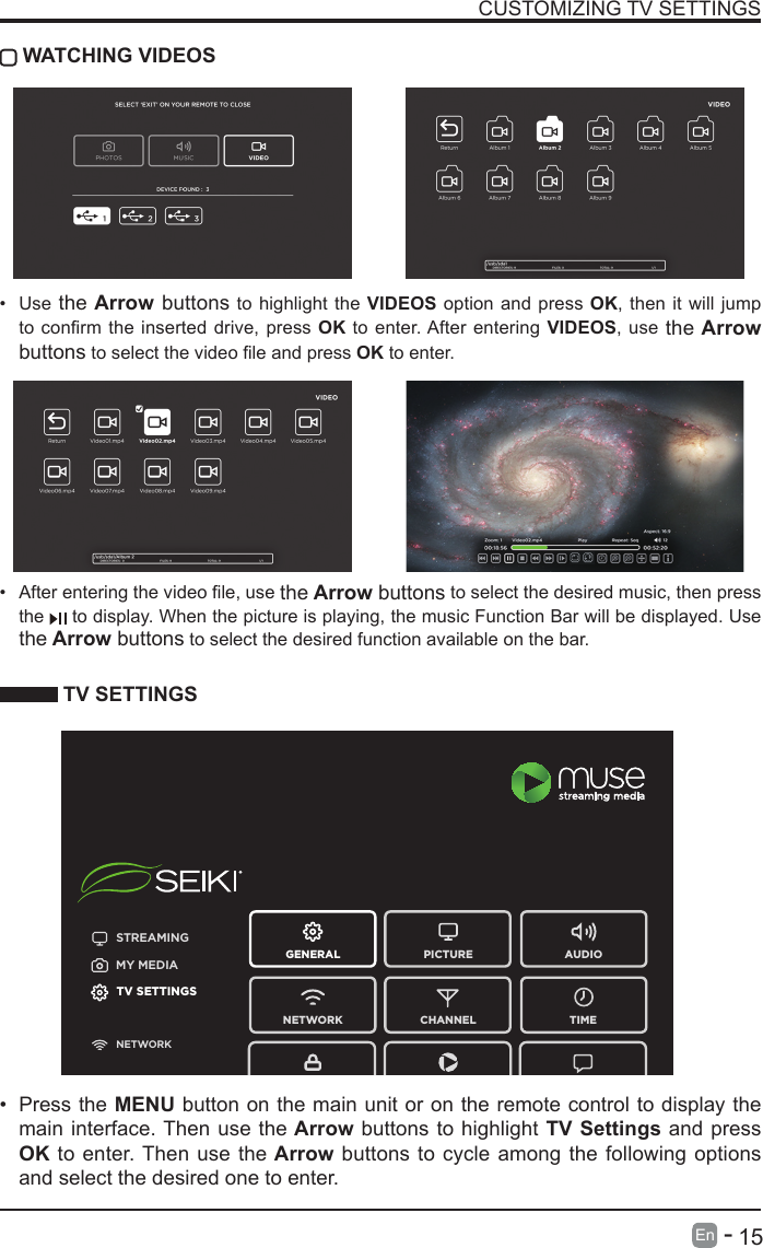       15En   -   CUSTOMIZING TV SETTINGS TV SETTINGS&bull; Press the MENU button on the main unit or on the remote control to display the main interface. Then use the Arrow buttons to highlight TV Settings and press OK to enter. Then use the Arrow buttons to cycle among the following options and select the desired one to enter. &bull; Afterenteringthevideole,usethe Arrow buttons to select the desired music, then press the   to display. When the picture is playing, the music Function Bar will be displayed. Use the Arrow buttons to select the desired function available on the bar. WATCHING VIDEOSSTREAMINGGENERAL PICTURENETWORK CHANNEL TIMEAUDIOMY MEDIATV SETTINGSNETWORKAB&bull; Use the Arrow buttons to highlight the VIDEOS option and press OK, then it will jump toconrmtheinserteddrive,pressOK to enter. After entering VIDEOS, use the Arrow buttonstoselectthevideoleandpressOK to enter.