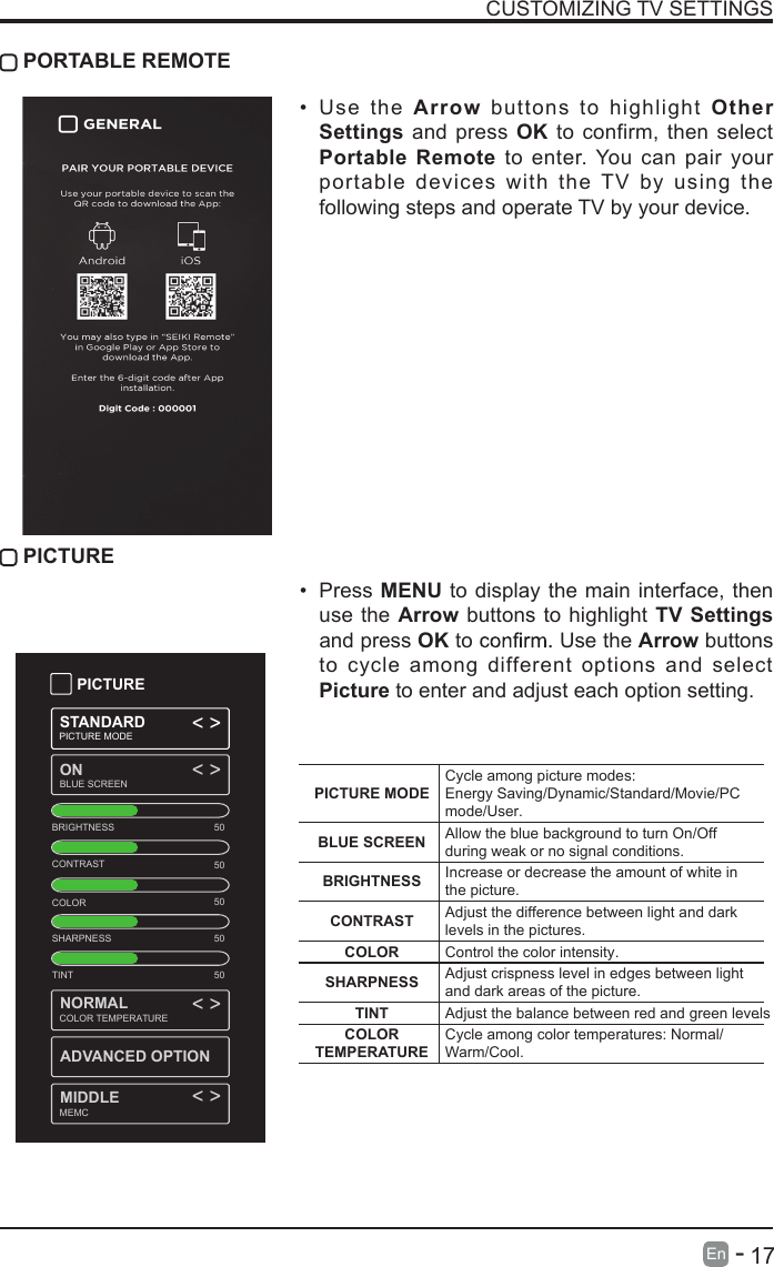       17En  -   CUSTOMIZING TV SETTINGS&bull;  Use  the Arrow buttons to highlight  Other Settings and press OK to  confirm, then select Portable Remote to enter. You can pair your portable devices  with  the TV  by  using  the following steps and operate TV by your device. PORTABLE REMOTE PICTURE&bull;  Press MENU to display the main interface, then use the Arrow buttons to highlight  TV Settings and press OK to   Use the Arrow buttons to  cycle among different  options and select Picture to enter and adjust each option setting.   PICTURESTANDARDPICTURE MODEONBLUE SCREEN< >< >< >< >BRIGHTNESSCONTRASTCOLORSHARPNESSTINT5050505050NORMALMIDDLEADVANCED OPTIONCOLOR TEMPERATUREMEMCPICTURE MODECycle among picture modes:Energy Saving/Dynamic/Standard/Movie/PC mode/User.BLUE SCREEN Allow the blue background to turn On/Off during weak or no signal conditions.BRIGHTNESS Increase or decrease the amount of white in the picture.CONTRAST Adjust the difference between light and dark levels in the pictures.COLOR Control the color intensity.SHARPNESS Adjust crispness level in edges between light and dark areas of the picture.TINT Adjust the balance between red and green levels.COLOR TEMPERATURECycle among color temperatures: Normal/Warm/Cool.