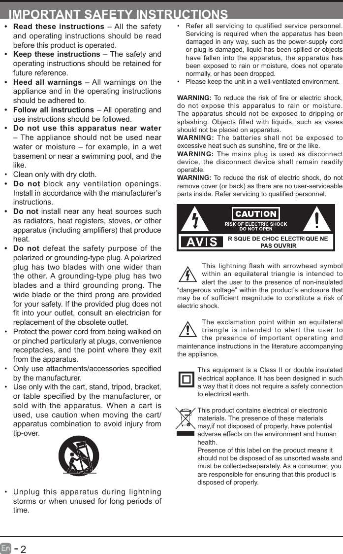       2En   -   IMPORTANT SAFETY INSTRUCTIONS&bull; Refer all servicing to qualified service personnel. Servicing is required when the apparatus has been damaged in any way, such as the power-supply cord or plug is damaged, liquid has been spilled or objects have fallen into the apparatus, the apparatus has been exposed to rain or moisture, does not operate normally, or has been dropped.&bull; Please keep the unit in a well-ventilated environment.WARNING:Toreducetheriskofreorelectricshock,do not expose this apparatus to rain or moisture. The apparatus should not be exposed to dripping or splashing. Objects filled with liquids, such as vases should not be placed on apparatus. WARNING: The batteries shall not be exposed to excessiveheatsuchassunshine,reorthelike.WARNING:  The mains plug is used as disconnect device, the disconnect device shall remain readily operable.WARNING: To reduce the risk of electric shock, do not remove cover (or back) as there are no user-serviceable partsinside.Referservicingtoqualiedpersonnel.This lightning flash with arrowhead symbol within an equilateral triangle is intended to alert the user to the presence of non-insulated &ldquo;dangerous voltage&rdquo; within the product&rsquo;s enclosure that may be of sufficient magnitude to constitute a risk of electric shock.The exclamation point within an equilateral triangle is intended to alert the user to the presence of important operating and maintenance instructions in the literature accompanying the appliance. This equipment is a Class II or double insulated electrical appliance. It has been designed in such a way that it does not require a safety connection to electrical earth.This product contains electrical or electronicmaterials. The presence of these materialsmay,if not disposed of properly, have potentialadverse effects on the environment and humanhealth.Presence of this label on the product means itshould not be disposed of as unsorted waste andmust be collectedseparately. As a consumer, youare responsible for ensuring that this product isdisposed of properly.&bull; Read these instructions &ndash; All the safety and operating instructions should be read before this product is operated. &bull; Keep these instructions &ndash; The safety and operating instructions should be retained for future reference. &bull; Heed all warnings &ndash; All warnings on the appliance and in the operating instructions should be adhered to. &bull; Follow all instructions &ndash; All operating and use instructions should be followed. &bull; Do not use this apparatus near water &ndash; The appliance should not be used near water or moisture &ndash; for example, in a wet basement or near a swimming pool, and the like.&bull; Clean only with dry cloth.&bull; Do not block any ventilation openings. Install in accordance with the manufacturer&rsquo;s instructions.&bull; Do not install near any heat sources such as radiators, heat registers, stoves, or other apparatus(includingampliers)thatproduceheat. &bull; Do not defeat the safety purpose of the polarized or grounding-type plug. A polarized plug has two blades with one wider than the other. A grounding-type plug has two blades and a third grounding prong. The wide blade or the third prong are provided for your safety. If the provided plug does not tintoyour outlet,consultanelectricianforreplacement of the obsolete outlet.&bull; Protect the power cord from being walked on or pinched particularly at plugs, convenience receptacles, and the point where they exit from the apparatus.&bull; Onlyuseattachments/accessoriesspeciedby the manufacturer.&bull; Use only with the cart, stand, tripod, bracket, or table specified by the manufacturer, or sold with the apparatus. When a cart is used, use caution when moving the cart/apparatus combination to avoid injury from tip-over. &bull; Unplug this apparatus during lightning storms or when unused for long periods of time.
