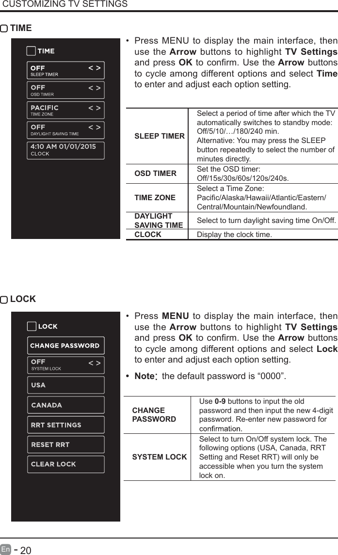       20En   -    LOCKCUSTOMIZING TV SETTINGS TIME&bull; Press MENU to display the main interface, then use the Arrow buttons to highlight TV Settings and press OKtoconrm.Usethe Arrow buttons to cycle among different options and select Time to enter and adjust each option setting.SLEEP TIMERSelect a period of time after which the TV automatically switches to standby mode:Off/5/10/&hellip;/180/240 min. Alternative: You may press the SLEEP button repeatedly to select the number of minutes directly.OSD TIMER Set the OSD timer: Off/15s/30s/60s/120s/240s.TIME ZONESelect a Time Zone: Pacic/Alaska/Hawaii/Atlantic/Eastern/Central/Mountain/Newfoundland.DAYLIGHT SAVING TIME Select to turn daylight saving time On/Off.CLOCK Display the clock time.&bull; Press MENU to display the main interface, then use the Arrow buttons to highlight TV Settings and press OKtoconrm.Usethe Arrow buttons to cycle among different options and select Lock to enter and adjust each option setting.4:10 AM 01/01/2015&bull; Note: the default password is &ldquo;0000&rdquo;.CHANGE PASSWORDUse 0-9 buttons to input the old password and then input the new 4-digit password. Re-enter new password for SYSTEM LOCKSelect to turn On/Off system lock. The following options (USA, Canada, RRT Setting and Reset RRT) will only be accessible when you turn the system lock on.