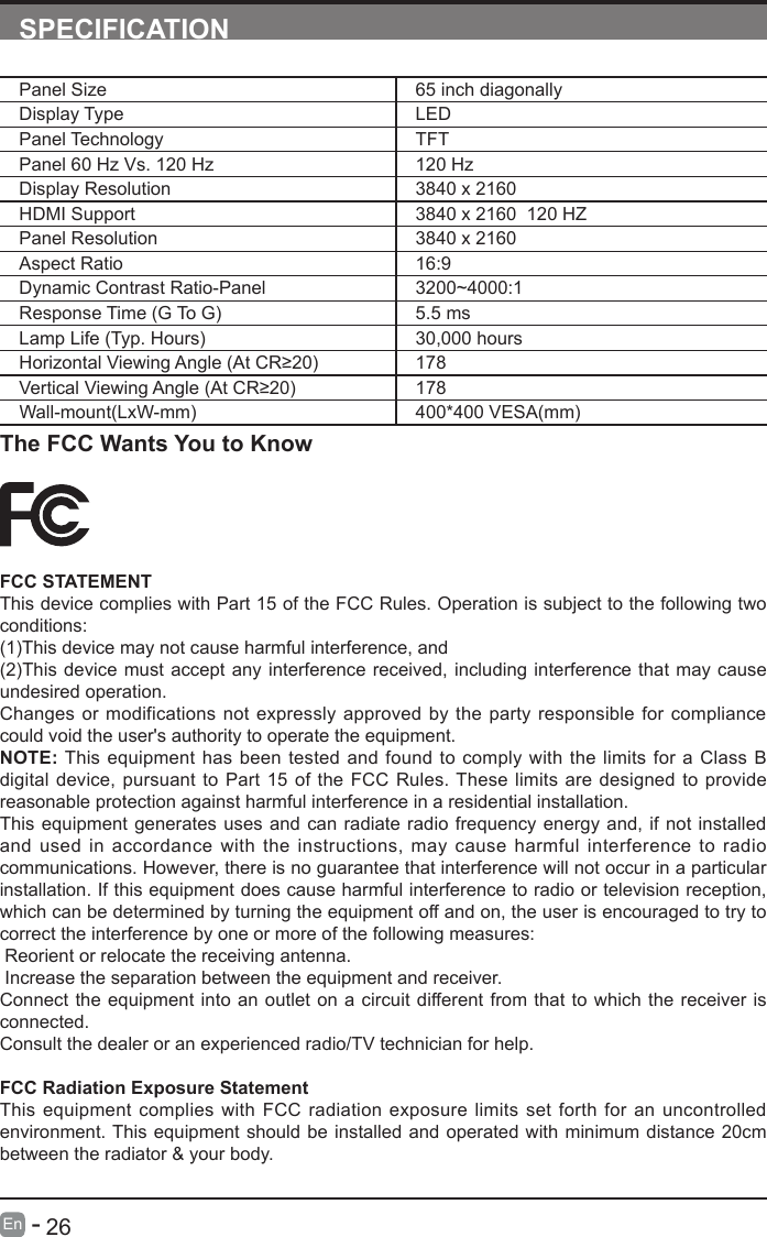       26En   -   SPECIFICATIONPanel Size 65 inch diagonally Display Type LEDPanel Technology  TFTPanel 60 Hz Vs. 120 Hz 120 HzDisplay Resolution  3840 x 2160HDMI Support 3840 x 2160  120 HZPanel Resolution  3840 x 2160Aspect Ratio 16:9Dynamic Contrast Ratio-Panel 3200~4000:1  Response Time (G To G) 5.5 msLamp Life (Typ. Hours) 30,000 hoursHorizontalViewingAngle(AtCR&ge;20) 178VerticalViewingAngle(AtCR&ge;20) 178Wall-mount(LxW-mm) 400*400 VESA(mm)The FCC Wants You to KnowFCC STATEMENTThis device complies with Part 15 of the FCC Rules. Operation is subject to the following two conditions:(1)This device may not cause harmful interference, and(2)This device must accept any interference received, including interference that may cause undesired operation. Changes or modifications not expressly approved by the party responsible for compliance could void the user's authority to operate the equipment.NOTE: This equipment has been tested and found to comply with the limits for a Class B digital device, pursuant to Part 15 of the FCC Rules. These limits are designed to provide reasonable protection against harmful interference in a residential installation.This equipment generates uses and can radiate radio frequency energy and, if not installed and used in accordance with the instructions, may cause harmful interference to radio communications. However, there is no guarantee that interference will not occur in a particular installation. If this equipment does cause harmful interference to radio or television reception, which can be determined by turning the equipment off and on, the user is encouraged to try to correct the interference by one or more of the following measures: Reorient or relocate the receiving antenna. Increase the separation between the equipment and receiver.Connect the equipment into an outlet on a circuit different from that to which the receiver is connected.Consult the dealer or an experienced radio/TV technician for help.FCC Radiation Exposure StatementThis equipment complies with FCC radiation exposure limits set forth for an uncontrolled environment. This equipment should be installed and operated with minimum distance 20cm between the radiator &amp; your body.