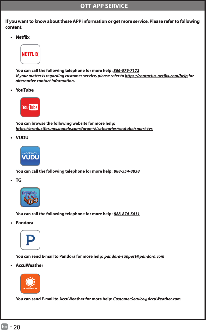      28En   -     OTT APP SERVICE If you want to know about these APP information or get more service. Please refer to following content.&bull; Netix          You can call the following telephone for more help: 866-579-7172         If your matter is regarding customer service, please refer to https://contactus.netix.com/help for               alternative contact information.&bull; YouTube          You can browse the following website for more help:         https://productforums.google.com/forum/#!categories/youtube/smart-tvs&bull; VUDU          You can call the following telephone for more help: 888-554-8838&bull; TG          You can call the following telephone for more help: 888-874-5411&bull; Pandora          You can send E-mail to Pandora for more help: pandora-support@pandora.com&bull; AccuWeather          You can send E-mail to AccuWeather for more help: CustomerService@AccuWeather.com