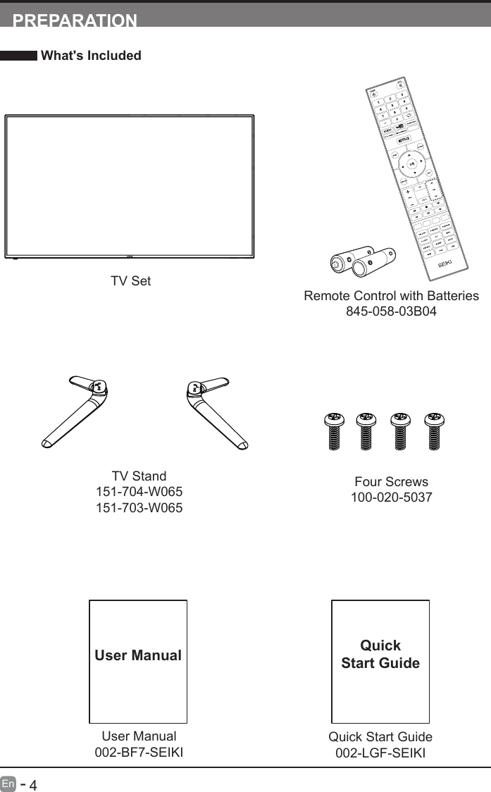      4En   -   User Manual002-BF7-SEIKIUser ManualPREPARATION What's IncludedRemote Control with Batteries845-058-03B04TV SetQuick Start Guide002-LGF-SEIKIQuickStart GuideTV Stand151-704-W065151-703-W065Four Screws100-020-5037INFO