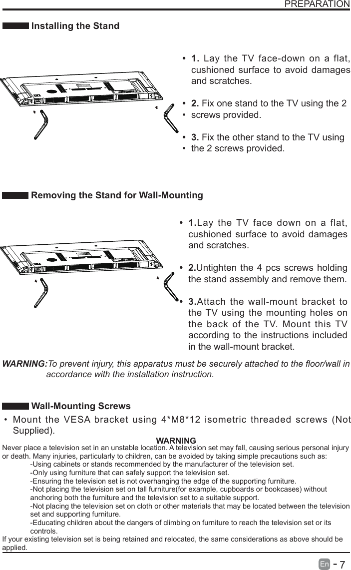       7En   -   PREPARATION Installing the Stand Removing the Stand for Wall-Mounting&bull; 1.Lay the TV face down on a flat, cushioned surface to avoid damages and scratches.&bull; 2.Untighten the 4 pcs screws holding the stand assembly and remove them.    &bull; 3.Attach the wall-mount bracket to the TV using the mounting holes on the back of the TV. Mount this TV according to the instructions included in the wall-mount bracket. &bull; 1. Lay the TV face-down on a flat, cushioned surface to avoid damages and scratches.&bull; 2. Fix one stand to the TV using the 2&bull; screws provided.&bull; 3. Fix the other stand to the TV using&bull; the 2 screws provided.WARNING:To prevent injury, this apparatus must be securely attached to the oor/wall in accordance with the installation instruction.  Wall-Mounting Screws &bull; Mount the VESA bracket using 4*M8*12 isometric threaded screws (Not Supplied). WARNINGNever place a television set in an unstable location. A television set may fall, causing serious personal injury or death. Many injuries, particularly to children, can be avoided by taking simple precautions such as:-Using cabinets or stands recommended by the manufacturer of the television set.-Only using furniture that can safely support the television set.-Ensuring the television set is not overhanging the edge of the supporting furniture.-Not placing the television set on tall furniture(for example, cupboards or bookcases) without anchoring both the furniture and the television set to a suitable support.-Not placing the television set on cloth or other materials that may be located between the television set and supporting furniture.-Educating children about the dangers of climbing on furniture to reach the television set or its controls.If your existing television set is being retained and relocated, the same considerations as above should be applied.