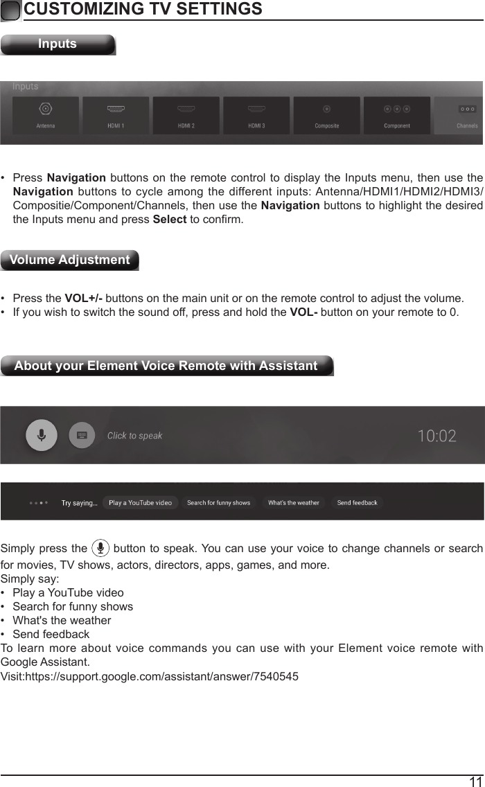 11CUSTOMIZING TV SETTINGSInputs&bull;  Press Navigation buttons on the remote control to display the Inputs menu, then use the Navigation buttons to cycle among the different inputs: Antenna/HDMI1/HDMI2/HDMI3/Compositie/Component/Channels, then use the Navigation buttons to highlight the desired the Inputs menu and press Select to conrm.&bull;  Press the VOL+/- buttons on the main unit or on the remote control to adjust the volume.&bull;  If you wish to switch the sound off, press and hold the VOL- button on your remote to 0.Volume AdjustmentAbout your Element Voice Remote with Assistant  Simply press the   button to speak. You can use your voice to change channels or search for movies, TV shows, actors, directors, apps, games, and more.Simply say:&bull;  Play a YouTube video&bull;  Search for funny shows&bull;  What's the weather&bull;  Send feedbackTo learn more about voice commands you can use with your Element voice remote with Google Assistant.                 Visit:https://support.google.com/assistant/answer/7540545