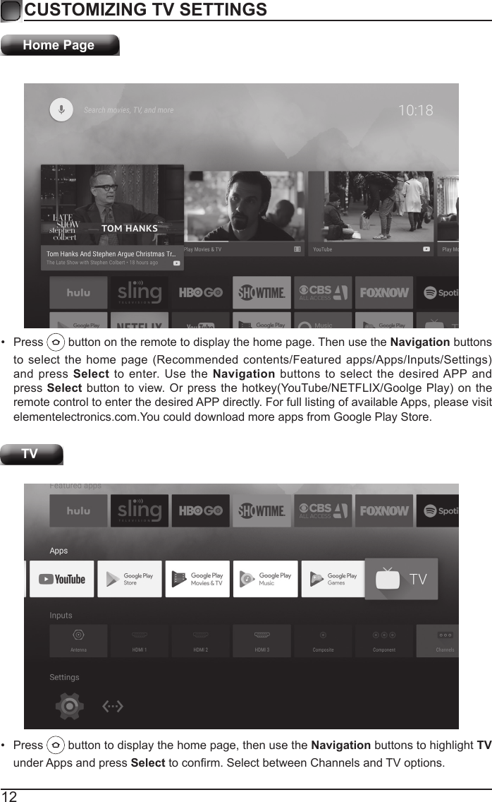12CUSTOMIZING TV SETTINGSHome Page&bull;  Press   button on the remote to display the home page. Then use the Navigation buttons to select  the home  page  (Recommended contents/Featured  apps/Apps/Inputs/Settings) and press Select to enter. Use the Navigation buttons to select the desired APP and press Select button to  view. Or press the  hotkey(YouTube/NETFLIX/Goolge Play)  on the remote control to enter the desired APP directly. For full listing of available Apps, please visit elementelectronics.com.You could download more apps from Google Play Store. TV&bull;  Press   button to display the home page, then use the Navigation buttons to highlight TV under Apps and press Select to conrm. Select between Channels and TV options. 