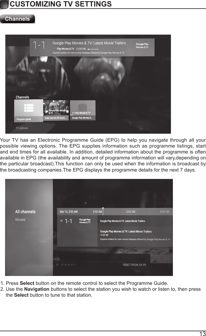 13CUSTOMIZING TV SETTINGSYour TV  has an Electronic  Programme Guide  (EPG) to  help you navigate  through all  your possible viewing options. The EPG supplies information such as programme listings, start and end times for all available. In addition, detailed information about the programme is often available in EPG (the availability and amount of programme information will vary,depending on the particular broadcast).This function can only be used when the information is broadcast by the broadcasting companies.The EPG displays the programme details for the next 7 days.Channels 1. Press Select button on the remote control to select the Programme Guide.2. Use the Navigation buttons to select the station you wish to watch or listen to, then press     the Select button to tune to that station.