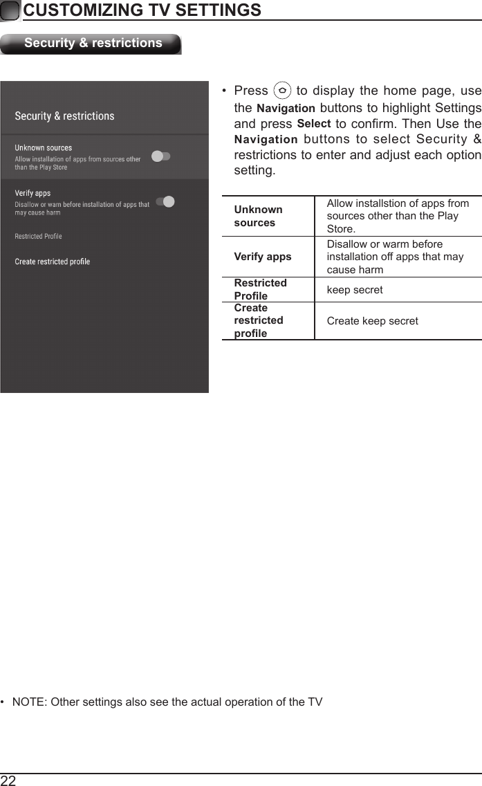 22CUSTOMIZING TV SETTINGSSecurity &amp; restrictions&bull;  NOTE: Other settings also see the actual operation of the TVUnknown sourcesAllow installstion of apps from sources other than the Play Store.Verify appsDisallow or warm before installation off apps that may cause harmRestricted Prole keep secretCreate restricted proleCreate keep secret&bull;  Press   to display the home page, use the Navigation buttons to highlight Settings and press Select to conrm. Then Use the Navigation buttons to select Security &amp; restrictions to enter and adjust each option setting.
