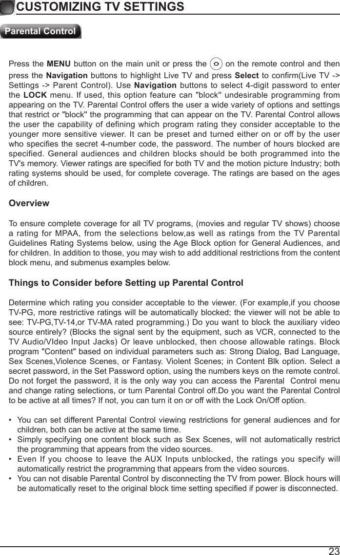 23Press the MENU button on the main unit or press the   on the remote control and then press the Navigation buttons to highlight Live TV and press Select to  conrm(Live TV -> Settings ->  Parent Control).  Use Navigation buttons to select 4-digit password to enter the LOCK menu. If used, this option feature can "block'' undesirable programming from appearing on the TV. Parental Control offers the user a wide variety of options and settings that restrict or "block'' the programming that can appear on the TV. Parental Control allows the user the capability of defining which program rating they consider acceptable to the younger more sensitive viewer. It can be preset and turned either on or off by the user who species the secret 4-number code,  the  password. The number  of  hours blocked are specified. General audiences and children blocks should be both programmed into the TV's memory. Viewer ratings are specied for both TV and the motion picture Industry; both rating systems should be used, for complete coverage. The ratings are based on the ages of children.OverviewTo ensure complete coverage for all TV programs, (movies and regular TV shows) choose a rating for MPAA, from the selections below,as well as ratings from the TV Parental Guidelines Rating Systems below, using the Age Block option for General Audiences, and for children. In addition to those, you may wish to add additional restrictions from the content block menu, and submenus examples below.Things to Consider before Setting up Parental ControlDetermine which rating you consider acceptable to the viewer. (For example,if you choose TV-PG, more restrictive ratings will be automatically blocked; the viewer will not be able to see: TV-PG,TV-14,or TV-MA rated programming.) Do you want to block the auxiliary video source entirely? (Blocks the signal sent by the equipment, such as VCR, connected to the TV Audio/VIdeo Input  Jacks)  Or  leave  unblocked, then  choose allowable  ratings. Block program "Content" based on individual parameters such as: Strong Dialog, Bad Language, Sex Scenes,Violence Scenes, or Fantasy. Violent Scenes; in  Content  Blk option. Select a secret password, in the Set Password option, using the numbers keys on the remote control.Do not forget the password, it is the only way you can access the Parental  Control menu and change rating selections, or turn Parental Control off.Do you want the Parental Control to be active at all times? If not, you can turn it on or off with the Lock On/Off option.&bull;  You can set different Parental Control viewing restrictions for general audiences and for children, both can be active at the same time.&bull;  Simply specifying one content block such as Sex Scenes, will not automatically restrict the programming that appears from the video sources.&bull;  Even If you choose to leave the AUX Inputs unblocked, the ratings you specify will automatically restrict the programming that appears from the video sources.&bull;  You can not disable Parental Control by disconnecting the TV from power. Block hours will be automatically reset to the original block time setting specied if power is disconnected.CUSTOMIZING TV SETTINGSParental Control