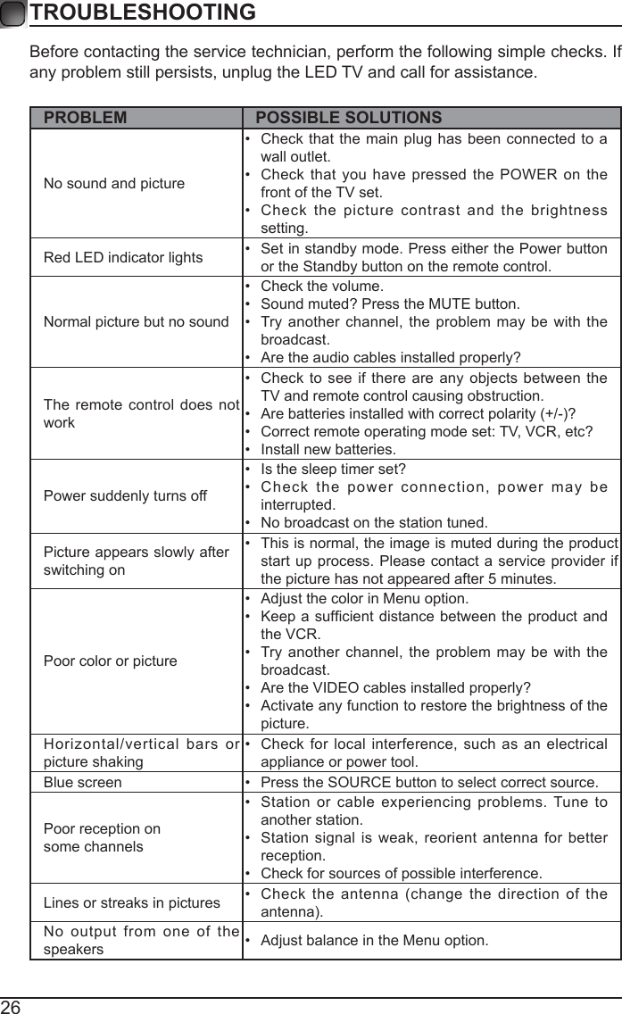 26Before contacting the service technician, perform the following simple checks. If any problem still persists, unplug the LED TV and call for assistance.PROBLEM POSSIBLE SOLUTIONSNo sound and picture&bull;  Check that the main plug has been connected to a wall outlet.&bull;  Check that you have pressed the POWER on the front of the TV set.&bull;  Check the picture contrast and the brightness setting.Red LED indicator lights &bull;  Set in standby mode. Press either the Power button or the Standby button on the remote control. Normal picture but no sound&bull;  Check the volume.&bull;  Sound muted? Press the MUTE button. &bull;  Try another channel, the problem may be with the broadcast. &bull;  Are the audio cables installed properly? The remote control does not work&bull;  Check to see if there are any objects between the TV and remote control causing obstruction. &bull;  Are batteries installed with correct polarity (+/-)?&bull;  Correct remote operating mode set: TV, VCR, etc?&bull;  Install new batteries. Power suddenly turns off &bull;  Is the sleep timer set?&bull;  Check the power connection, power may be interrupted. &bull;  No broadcast on the station tuned. Picture appears slowly after switching on &bull;  This is normal, the image is muted during the product start up process. Please contact a service provider if the picture has not appeared after 5 minutes. Poor color or picture&bull;  Adjust the color in Menu option.&bull;  Keep  a sufcient distance between the product and the VCR.&bull;  Try another channel, the problem may be with the broadcast.&bull;  Are the VIDEO cables installed properly?&bull;  Activate any function to restore the brightness of the picture.Horizontal/vertical bars or picture shaking&bull;  Check for local interference, such as an electrical appliance or power tool.Blue screen  &bull;  Press the SOURCE button to select correct source.Poor reception on some channels&bull;  Station or cable experiencing problems. Tune to another station.&bull;  Station signal is weak, reorient antenna for better reception.&bull;  Check for sources of possible interference. Lines or streaks in pictures &bull;  Check the antenna (change the direction of the antenna).No output from one of the speakers &bull;  Adjust balance in the Menu option.TROUBLESHOOTING 