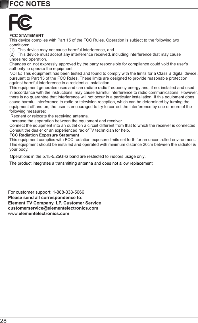 28FCC NOTESFCC STATEMENT This device complies with Part 15 of the FCC Rules. Operation is subject to the following two conditions:(1)  This device may not cause harmful interference, and(2)  This device must accept any interference received, including interference that may cause undesired operation.  Changes or  not expressly approved by the party responsible for compliance could void the user's authority to operate the equipment. NOTE: This equipment has been tested and found to comply with the limits for a Class B digital device, pursuant to Part 15 of the FCC Rules. These limits are designed to provide reasonable protection against harmful interference in a residential installation. This equipment generates uses and can radiate radio frequency energy and, if not installed and used in accordance with the instructions, may cause harmful interference to radio communications. However, there is no guarantee that interference will not occur in a particular installation. If this equipment does cause harmful interference to radio or television reception, which can be determined by turning the equipment off and on, the user is encouraged to try to correct the interference by one or more of the following measures:  Reorient or relocate the receiving antenna.  Increase the separation between the equipment and receiver. Connect the equipment into an outlet on a circuit different from that to which the receiver is connected. Consult the dealer or an experienced radio/TV technician for help. FCC Radiation Exposure Statement This equipment complies with FCC radiation exposure limits set forth for an uncontrolled environment. This equipment should be installed and operated with minimum distance 20cm between the radiator &amp; your body.For customer support: 1-888-338-5666 Please send all correspondence to: Element TV Company, LP. Customer Service customerservice@elementelectronics.com www.elementelectronics.comOperations in the 5.15-5.25GHz band are restricted to indoors usage only.The product integrates a transmitting antenna and does not allow replacement