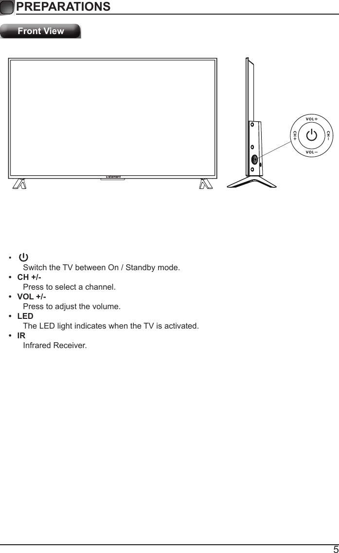 5PREPARATIONS Front View&bull; Switch the TV between On / Standby mode.&bull;  CH +/-Press to select a channel.&bull;  VOL +/-Press to adjust the volume.&bull;  LEDThe LED light indicates when the TV is activated.&bull;  IRInfrared Receiver.