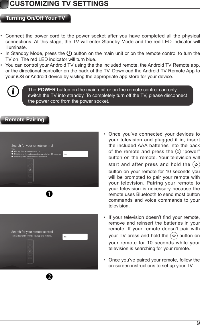 9Turning On/Off Your TVCUSTOMIZING TV SETTINGS&bull;  Connect the power cord to the power socket after you have completed all the physical connections. At this stage, the TV will enter Standby Mode and the red LED indicator will illuminate. &bull;  In Standby Mode, press the   button on the main unit or on the remote control to turn the TV on. The red LED indicator will turn blue.&bull;  You can control your Android TV using the the included remote, the Android TV Remote app, or the directional controller on the back of the TV. Download the Android TV Remote App to your iOS or Android device by visiting the appropriate app store for your device.The POWER button on the main unit or on the remote control can only switch the TV into standby. To completely turn off the TV, please disconnect the power cord from the power socket. Remote Pairing&bull;  Once you&rsquo;ve connected your devices to your television and plugged it in, insert the included AAA batteries into the back of the remote and press the   &ldquo;power&rdquo; button on the remote. Your television will start and after press and hold the   button on your remote for 10 seconds you will be prompted to pair your remote with your television. Pairing your remote to your television is necessary because the remote uses Bluetooth to send most button commands and voice commands to your television. &bull;  If your  television doesn&rsquo;t nd your remote, remove and reinsert the batteries in your remote. If your remote doesn&rsquo;t pair with your TV press and hold the   button on your remote for 10 seconds while your television is searching for your remote.&bull;  Once you&rsquo;ve paired your remote, follow the on-screen instructions to set up your TV.  