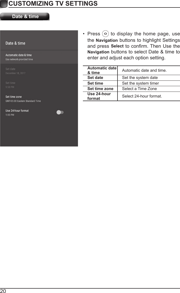 20CUSTOMIZING TV SETTINGSDate &amp; timeAutomatic date &amp; time Automatic date and time.Set date Set the system dateSet time Set the system timerSet time zone Select a Time ZoneUse 24-hour format Select 24-hour format.&bull;  Press   to display the home page, use the Navigation buttons to highlight Settings and press Select to conrm. Then Use the Navigation buttons to select Date &amp; time to enter and adjust each option setting.