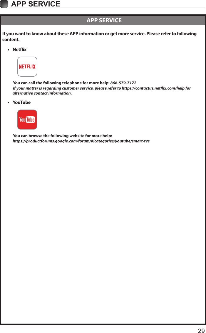 29APP SERVICE If you want to know about these APP information or get more service. Please refer to following content.&bull;  Netix          You can call the following telephone for more help: 866-579-7172         If your matter is regarding customer service, please refer to https://contactus.netix.com/help for               alternative contact information.&bull;  YouTube          You can browse the following website for more help:         https://productforums.google.com/forum/#!categories/youtube/smart-tvs  APP SERVICE