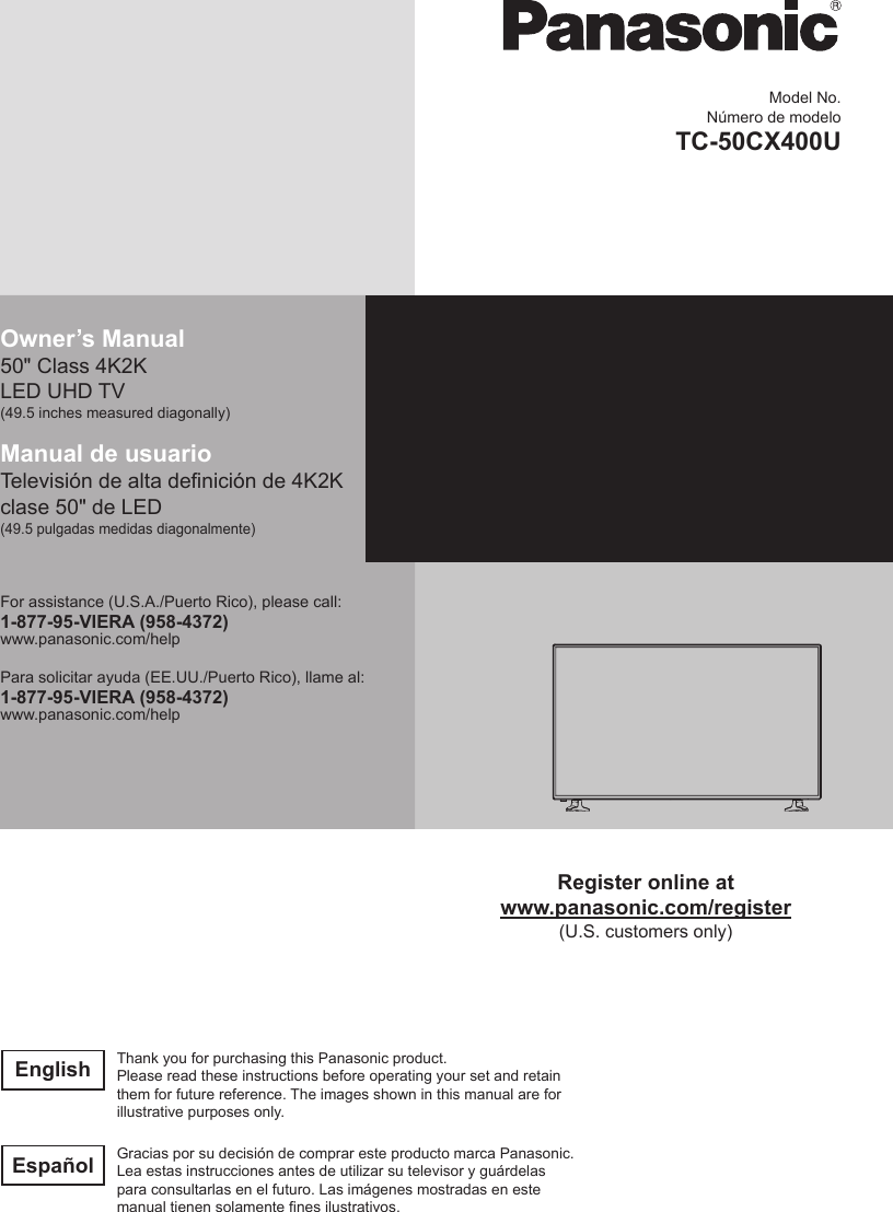 Model No.N&uacute;mero de modeloTC-50CX400UOwner&rsquo;s Manual50" Class 4K2K LED UHD TV(49.5 inches measured diagonally)Manual de usuarioTelevisi&oacute;n de alta denici&oacute;n de 4K2K clase 50" de LED(49.5 pulgadas medidas diagonalmente)For assistance (U.S.A./Puerto Rico), please call:1-877-95-VIERA (958-4372)www.panasonic.com/helpPara solicitar ayuda (EE.UU./Puerto Rico), llame al:1-877-95-VIERA (958-4372)www.panasonic.com/helpRegister online atwww.panasonic.com/register(U.S. customers only)English Thank you for purchasing this Panasonic product.Please read these instructions before operating your set and retain them for future reference. The images shown in this manual are for illustrative purposes only.Espa&ntilde;ol Gracias por su decisi&oacute;n de comprar este producto marca Panasonic.Lea estas instrucciones antes de utilizar su televisor y gu&aacute;rdelas para consultarlas en el futuro. Las im&aacute;genes mostradas en este manual tienen solamente nes ilustrativos.
