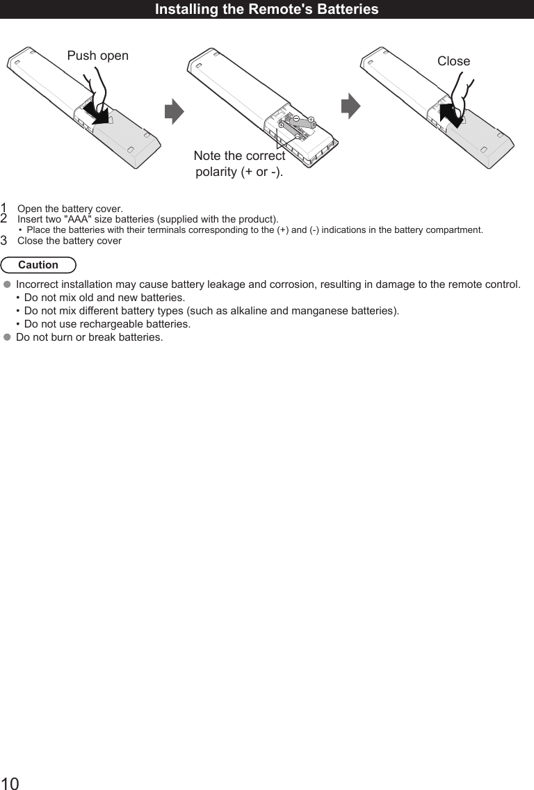 10Installing the Remote's BatteriesPush open CloseNote the correct polarity (+ or -).1  Open the battery cover.2  Insert two "AAA" size batteries (supplied with the product).&bull;  Place the batteries with their terminals corresponding to the (+) and (-) indications in the battery compartment.3  Close the battery coverCautionIncorrect installation may cause battery leakage and corrosion, resulting in damage to the remote control. &bull;  Do not mix old and new batteries.&bull;  Do not mix different battery types (such as alkaline and manganese batteries).&bull;  Do not use rechargeable batteries. Do not burn or break batteries.