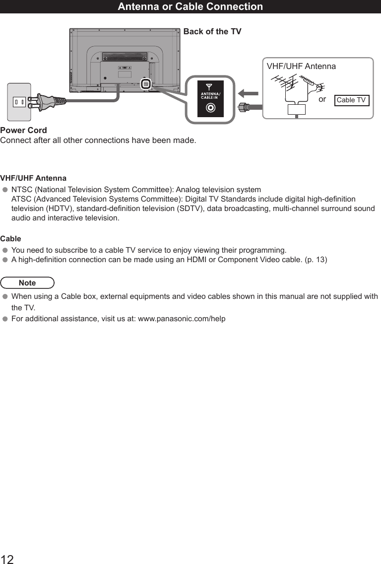 12Antenna or Cable Connection Back of the TVVHF/UHF Antennaor Cable TVPower CordConnect after all other connections have been made.VHF/UHF AntennaNTSC (National Television System Committee): Analog television systemATSC (Advanced Television Systems Committee): Digital TV Standards include digital high-denition television (HDTV), standard-denition television (SDTV), data broadcasting, multi-channel surround sound audio and interactive television.CableYou need to subscribe to a cable TV service to enjoy viewing their programming. A high-denition connection can be made using an HDMI or Component Video cable. (p. 13)NoteWhen using a Cable box, external equipments and video cables shown in this manual are not supplied with the TV.  For additional assistance, visit us at: www.panasonic.com/help                                                           