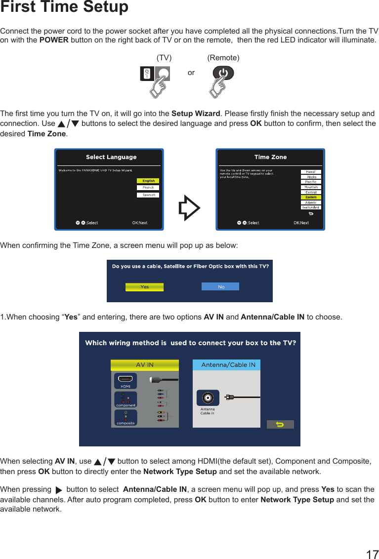       17First Time SetupConnect the power cord to the power socket after you have completed all the physical connections.Turn the TV on with the POWER button on the right back of TV or on the remote,  then the red LED indicator will illuminate.(TV) (Remote)orThe rst time you turn the TV on, it will go into the Setup Wizard. Please rstly nish the necessary setup and connection. Use   buttons to select the desired language and press OK button to conrm, then select the desired Time Zone.               When conrming the Time Zone, a screen menu will pop up as below:1.When choosing &ldquo;Yes&rdquo; and entering, there are two options AV IN and Antenna/Cable IN to choose.When selecting AV IN, use   button to select among HDMI(the default set), Component and Composite, then press OK button to directly enter the Network Type Setup and set the available network.When pressing     button to select  Antenna/Cable IN, a screen menu will pop up, and press Yes to scan the available channels. After auto program completed, press OK button to enter Network Type Setup and set the available network.