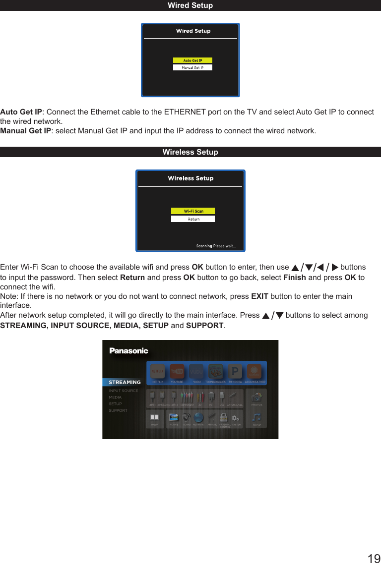       19Wired Setup Auto Get IP: Connect the Ethernet cable to the ETHERNET port on the TV and select Auto Get IP to connect the wired network.Manual Get IP: select Manual Get IP and input the IP address to connect the wired network.                                                          Wireless SetupEnter Wi-Fi Scan to choose the available wi and press OK button to enter, then use   buttons to input the password. Then select Return and press OK button to go back, select Finish and press OK to connect the wi.  Note: If there is no network or you do not want to connect network, press EXIT button to enter the main interface.After network setup completed, it will go directly to the main interface. Press   buttons to select among STREAMING, INPUT SOURCE, MEDIA, SETUP and SUPPORT.