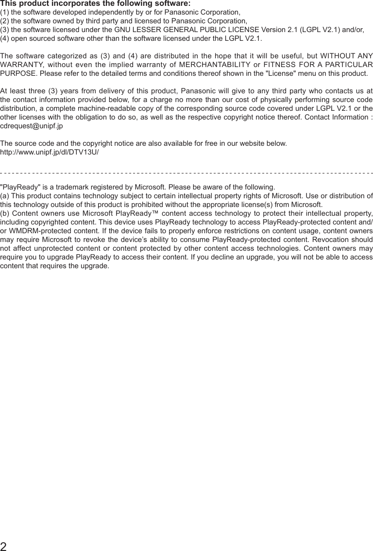 2This product incorporates the following software:(1) the software developed independently by or for Panasonic Corporation,(2) the software owned by third party and licensed to Panasonic Corporation,(3) the software licensed under the GNU LESSER GENERAL PUBLIC LICENSE Version 2.1 (LGPL V2.1) and/or,(4) open sourced software other than the software licensed under the LGPL V2.1.The software categorized as (3) and (4) are distributed in the hope that it will be useful, but WITHOUT ANY WARRANTY, without even the implied warranty of MERCHANTABILITY or FITNESS FOR A PARTICULAR PURPOSE. Please refer to the detailed terms and conditions thereof shown in the "License" menu on this product.At least three (3) years from delivery of this product, Panasonic will give to any third party who contacts us at the contact information provided below, for a charge no more than our cost of physically performing source code distribution, a complete machine-readable copy of the corresponding source code covered under LGPL V2.1 or the other licenses with the obligation to do so, as well as the respective copyright notice thereof. Contact Information :  cdrequest@unipf.jpThe source code and the copyright notice are also available for free in our website below.http://www.unipf.jp/dl/DTV13U/ "PlayReady" is a trademark registered by Microsoft. Please be aware of the following.(a) This product contains technology subject to certain intellectual property rights of Microsoft. Use or distribution of this technology outside of this product is prohibited without the appropriate license(s) from Microsoft.(b) Content owners use Microsoft PlayReady&trade; content access technology to protect their intellectual property, including copyrighted content. This device uses PlayReady technology to access PlayReady-protected content and/or WMDRM-protected content. If the device fails to properly enforce restrictions on content usage, content owners may require Microsoft to revoke the device&rsquo;s ability to consume PlayReady-protected content. Revocation should not affect unprotected content or content protected by other content access technologies. Content owners may require you to upgrade PlayReady to access their content. If you decline an upgrade, you will not be able to access content that requires the upgrade.  