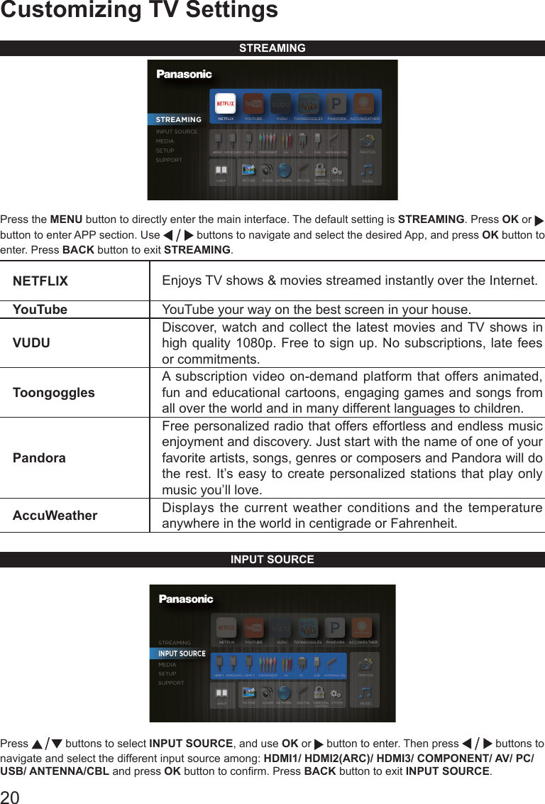20Customizing TV SettingsSTREAMINGPress the MENU button to directly enter the main interface. The default setting is STREAMING. Press OK or   button to enter APP section. Use   buttons to navigate and select the desired App, and press OK button to enter. Press BACK button to exit STREAMING.NETFLIX Enjoys TV shows &amp; movies streamed instantly over the Internet.YouTube YouTube your way on the best screen in your house.VUDUDiscover, watch and collect the latest movies and TV shows in high quality 1080p. Free to sign up. No subscriptions, late fees or commitments. ToongogglesA subscription video on-demand platform that offers animated, fun and educational cartoons, engaging games and songs from all over the world and in many different languages to children.PandoraFree personalized radio that offers effortless and endless music enjoyment and discovery. Just start with the name of one of your favorite artists, songs, genres or composers and Pandora will do the rest. It&rsquo;s easy to create personalized stations that play only music you&rsquo;ll love.AccuWeather Displays the current weather conditions and the temperature anywhere in the world in centigrade or Fahrenheit.INPUT SOURCEPress   buttons to select INPUT SOURCE, and use OK or   button to enter. Then press   buttons to navigate and select the different input source among: HDMI1/ HDMI2(ARC)/ HDMI3/ COMPONENT/ AV/ PC/ USB/ ANTENNA/CBL and press OK button to conrm. Press BACK button to exit INPUT SOURCE.