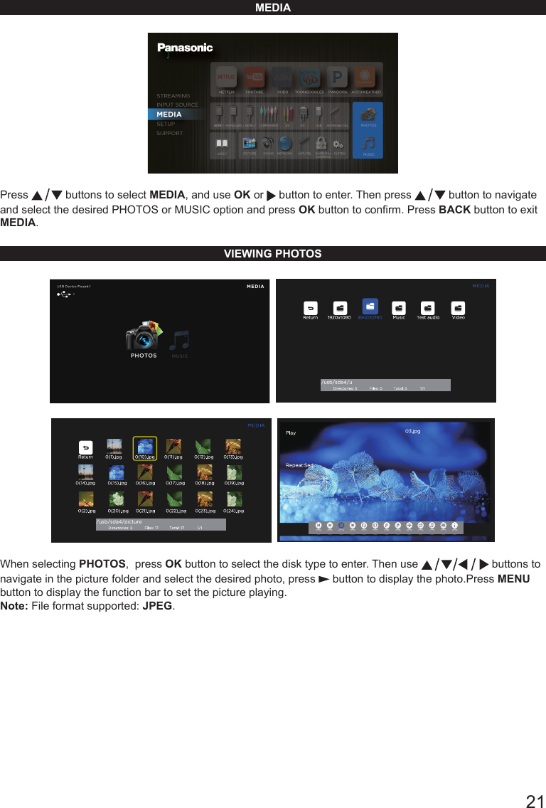       21MEDIAPress   buttons to select MEDIA, and use OK or   button to enter. Then press   button to navigate and select the desired PHOTOS or MUSIC option and press OK button to conrm. Press BACK button to exit MEDIA.VIEWING PHOTOS    When selecting PHOTOS,  press OK button to select the disk type to enter. Then use   buttons to navigate in the picture folder and select the desired photo, press   button to display the photo.Press MENU button to display the function bar to set the picture playing.Note: File format supported: JPEG.