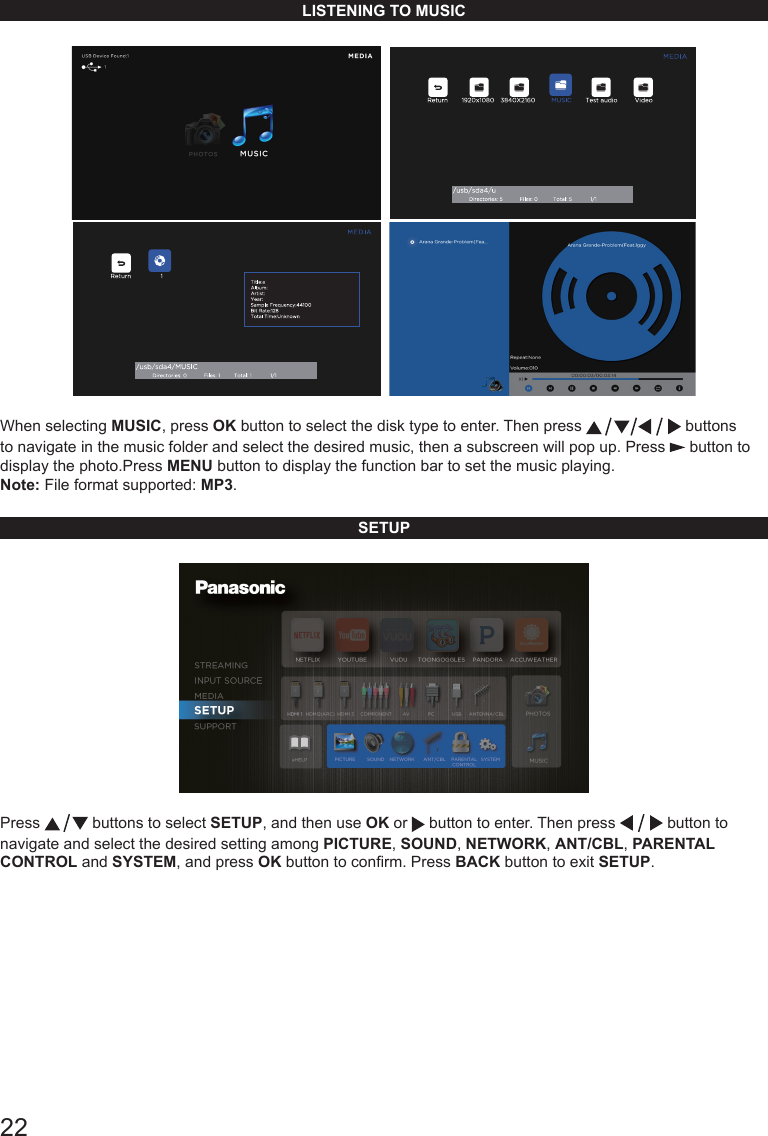 22LISTENING TO MUSIC     When selecting MUSIC, press OK button to select the disk type to enter. Then press   buttons to navigate in the music folder and select the desired music, then a subscreen will pop up. Press   button to display the photo.Press MENU button to display the function bar to set the music playing.Note: File format supported: MP3.SETUPPress   buttons to select SETUP, and then use OK or   button to enter. Then press   button to navigate and select the desired setting among PICTURE, SOUND, NETWORK, ANT/CBL, PARENTAL CONTROL and SYSTEM, and press OK button to conrm. Press BACK button to exit SETUP.