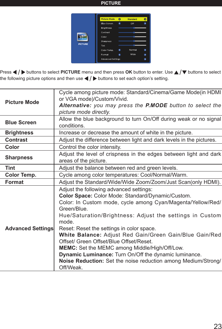       23PICTUREPress   buttons to select PICTURE menu and then press OK button to enter. Use   buttons to select the following picture options and then use   buttons to set each option&rsquo;s setting.Picture ModeCycle among picture mode: Standard/Cinema/Game Mode(in HDMI or VGA mode)/Custom/Vivid.Alternative: you may press the P.MODE button to select the picture mode directly.Blue Screen Allow the blue background to turn On/Off during weak or no signal conditions.Brightness Increase or decrease the amount of white in the picture. Contrast Adjust the difference between light and dark levels in the pictures. Color Control the color intensity. Sharpness Adjust the level of crispness in the edges between light and dark areas of the picture. Tint Adjust the balance between red and green levels.Color Temp. Cycle among color temperatures: Cool/Normal/Warm.Format Adjust the Standard/Wide/Wide Zoom/Zoom/Just Scan(only HDMI).Advanced SettingsAdjust the following advanced settings:Color Space: Color Mode: Standard/Dynamic/Custom.Color: In Custom mode, cycle among Cyan/Magenta/Yellow/Red/Green/Blue. Hue/Saturation/Brightness: Adjust the settings in Custom mode. Reset: Reset the settings in color space.White Balance: Adjust Red Gain/Green Gain/Blue Gain/Red Offset/ Green Offset/Blue Offset/Reset.MEMC: Set the MEMC among Middle/High/Off/Low.Dynamic Luminance: Turn On/Off the dynamic luminance.Noise Reduction: Set the noise reduction among Medium/Strong/Off/Weak.