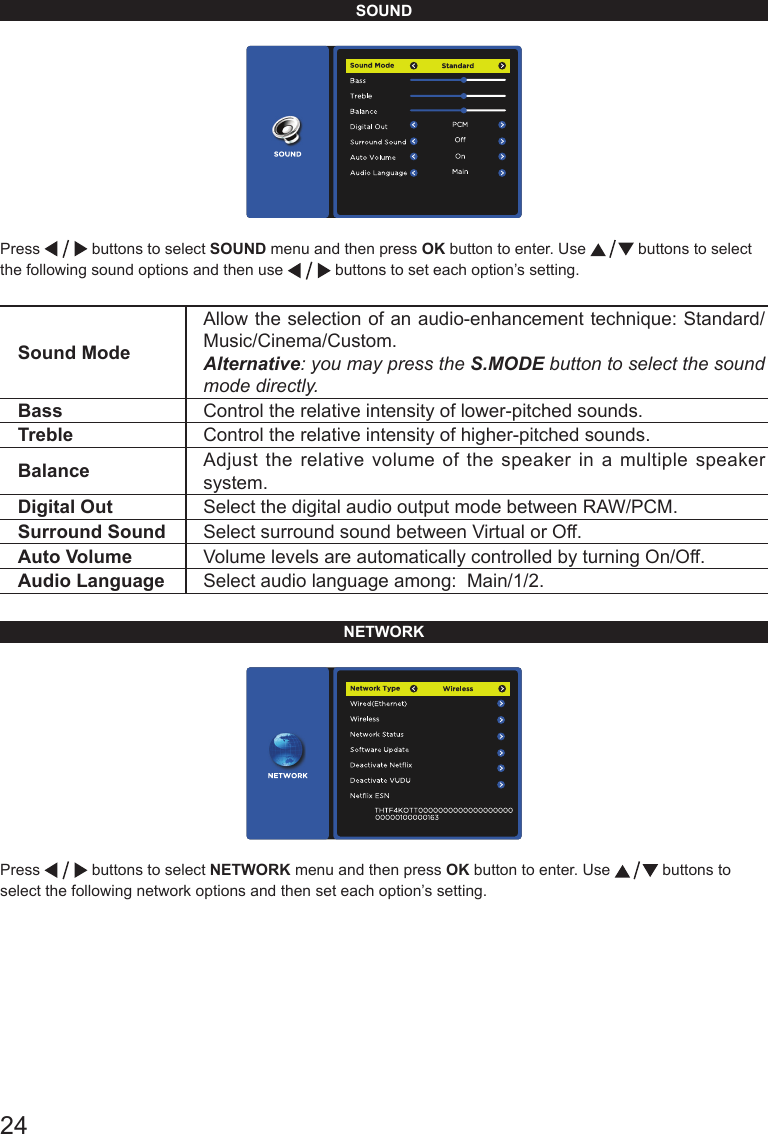 24SOUNDPress   buttons to select SOUND menu and then press OK button to enter. Use   buttons to select the following sound options and then use   buttons to set each option&rsquo;s setting.Sound ModeAllow the selection of an audio-enhancement technique: Standard/Music/Cinema/Custom.Alternative: you may press the S.MODE button to select the sound mode directly.Bass Control the relative intensity of lower-pitched sounds. Treble Control the relative intensity of higher-pitched sounds. Balance Adjust the relative volume of the speaker in a multiple speaker system.Digital Out Select the digital audio output mode between RAW/PCM.Surround Sound Select surround sound between Virtual or Off.Auto Volume Volume levels are automatically controlled by turning On/Off.Audio Language Select audio language among:  Main/1/2.NETWORKPress   buttons to select NETWORK menu and then press OK button to enter. Use   buttons to select the following network options and then set each option&rsquo;s setting.